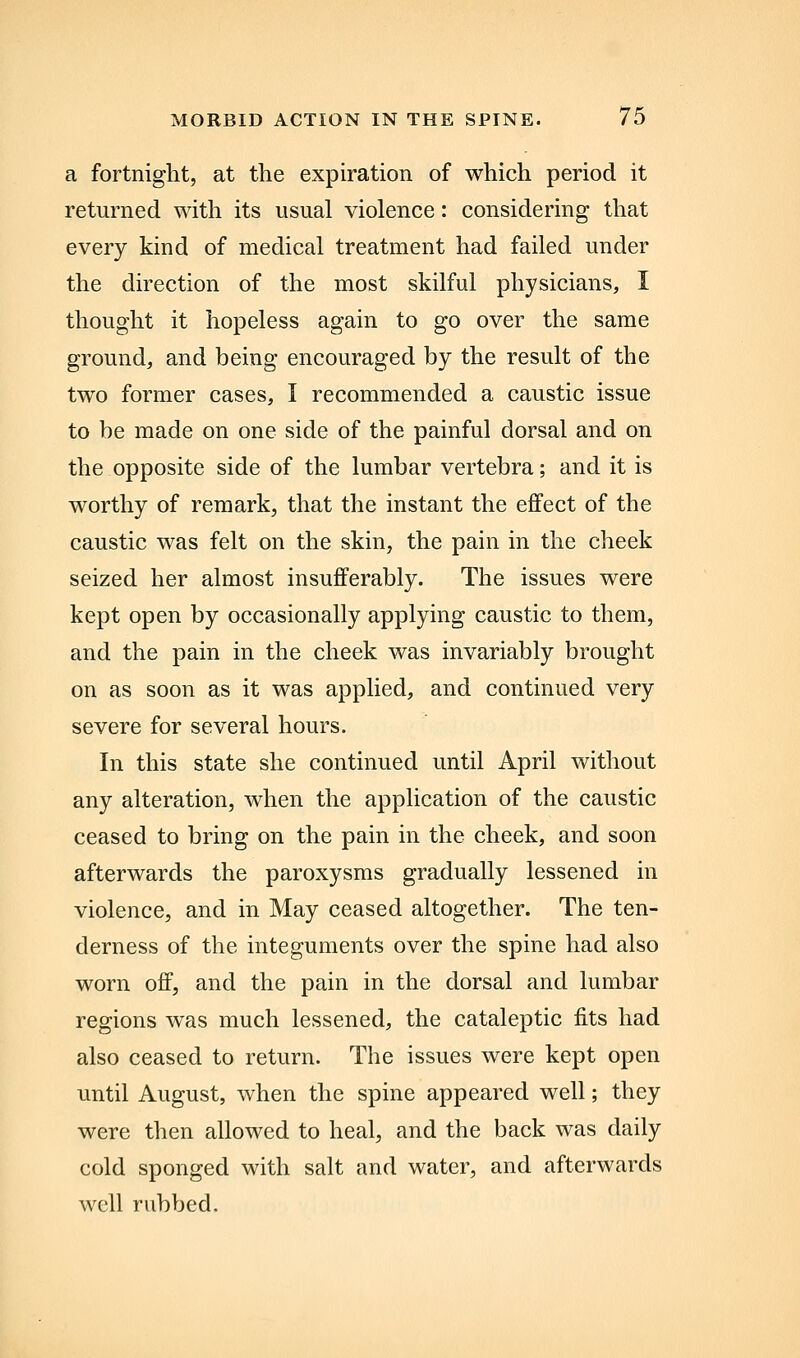 a fortnight, at the expiration of which period it returned with its usual violence: considering that every kind of medical treatment had failed under the direction of the most skilful physicians, I thought it hopeless again to go over the same ground, and being encouraged by the result of the two former cases, I recommended a caustic issue to be made on one side of the painful dorsal and on the opposite side of the lumbar vertebra; and it is worthy of remark, that the instant the effect of the caustic was felt on the skin, the pain in the cheek seized her almost insufferably. The issues were kept open by occasionally applying caustic to them, and the pain in the cheek was invariably brought on as soon as it was applied, and continued very severe for several hours. In this state she continued until April without any alteration, when the application of the caustic ceased to bring on the pain in the cheek, and soon afterwards the paroxysms gradually lessened in violence, and in May ceased altogether. The ten- derness of the integuments over the spine had also worn off, and the pain in the dorsal and lumbar regions was much lessened, the cataleptic fits had also ceased to return. The issues were kept open imtil August, when the spine appeared well; they were then allowed to heal, and the back was daily cold sponged with salt and water, and afterwards well rubbed.