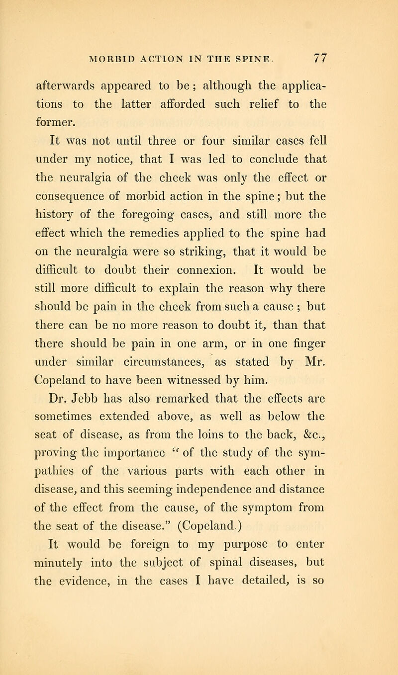 afterwards appeared to be; although the appUca- tions to the latter afforded such relief to the former. It was not until three or four similar cases fell under my notice, that I was led to conclude that the neuralgia of the cheek was only the effect or consequence of morbid action in the spine; but the history of the foregoing cases, and still more the effect which the remedies applied to the spine had on the neuralgia were so striking, that it would be difficult to doubt their connexion. It would be still more difficult to explain the reason why there should be pain in the cheek from such a cause ; but there can be no more reason to doubt it, than that there should be pain in one arm, or in one finger under similar circumstances, as stated by Mr. Copeland to have been witnessed by him. Dr. Jebb has also remarked that the effects are sometimes extended above, as well as below the seat of disease, as from the loins to the back, &c., proving the importance  of the study of the sym- pathies of the various parts with each other in disease, and this seeming independence and distance of the effect from the cause, of the symptom from the seat of the disease. (Copeland.) It would be foreign to my purpose to enter minutely into the subject of spinal diseases, but the evidence, in the cases I have detailed, is so