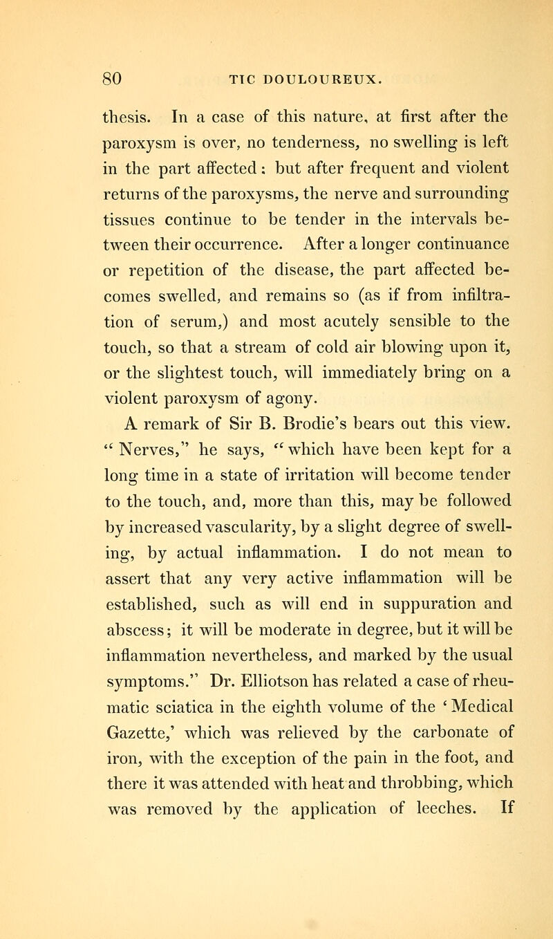 thesis. In a case of this nature, at first after the paroxysm is over, no tenderness, no swelling is left in the part affected: but after frequent and violent returns of the paroxysms, the nerve and surrounding tissues continue to be tender in the intervals be- tween their occurrence. After a longer continuance or repetition of the disease, the part affected be- comes swelled, and remains so (as if from infiltra- tion of serum,) and most acutely sensible to the touch, so that a stream of cold air blowing upon it, or the slightest touch, will immediately bring on a violent paroxysm of agony. A remark of Sir B. Brodie's bears out this view. '^ Nerves, he says, '^ which have been kept for a long time in a state of irritation will become tender to the touch, and, more than this, may be followed by increased vascularity, by a slight degree of swell- ing, by actual inflammation. I do not mean to assert that any very active inflammation will be estabhshed, such as will end in suppuration and abscess; it will be moderate in degree, but it will be inflammation nevertheless, and marked by the usual symptoms. Dr. Elliotson has related a case of rheu- matic sciatica in the eighth volume of the ' Medical Gazette,' which was relieved by the carbonate of iron, with the exception of the pain in the foot, and there it was attended with heat and throbbing, which was removed by the application of leeches. If