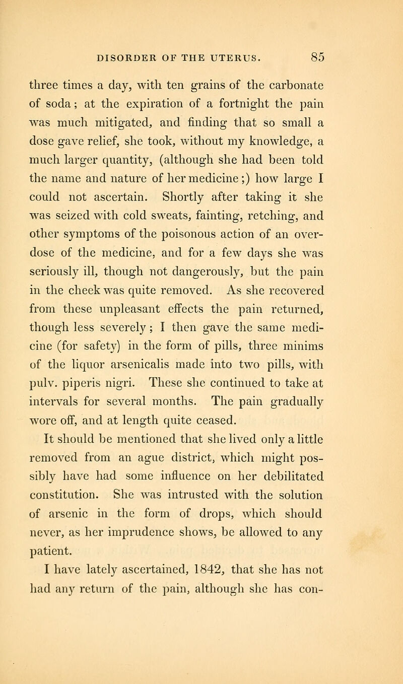 three times a day, with ten grains of the carbonate of soda; at the expiration of a fortnight the pain was much mitigated, and finding that so small a dose gave relief, she took, without my knowledge, a much larger quantity, (although she had been told the name and nature of her medicine;) how large I could not ascertain. Shortly after taking it she was seized with cold sweats, fainting, retching, and other symptoms of the poisonous action of an over- dose of the medicine, and for a few days she was seriously ill, though not dangerously, but the pain in the cheek was quite removed. As she recovered from these unpleasant effects the pain returned, though less severely; I then gave the same medi- cine (for safety) in the form of pills, three minims of the liquor arsenicalis made into two pills, with pulv. piperis nigri. These she continued to take at intervals for several months. The pain gradually wore off, and at length quite ceased. It should be mentioned that she lived only a little removed from an ague district, which might pos- sibly have had some influence on her debilitated constitution. She was intrusted with the solution of arsenic in the form of drops, which should never, as her imprudence shows, be allowed to any patient. I have lately ascertained, 1842, that she has not had any return of the pain, although she has con-