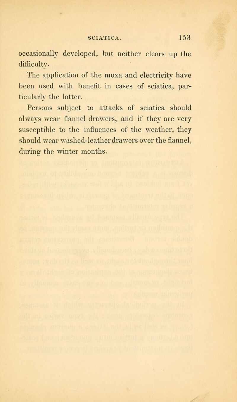 occasionally developed, but neither clears up the difficulty. The application of the moxa and electricity have been used with benefit in cases of sciatica, par- ticularly the latter. Persons subject to attacks of sciatica should always wear flannel drawers, and if they are very susceptible to the influences of the weather, they should wear washed-leather drawers over the flannel, during the winter months.