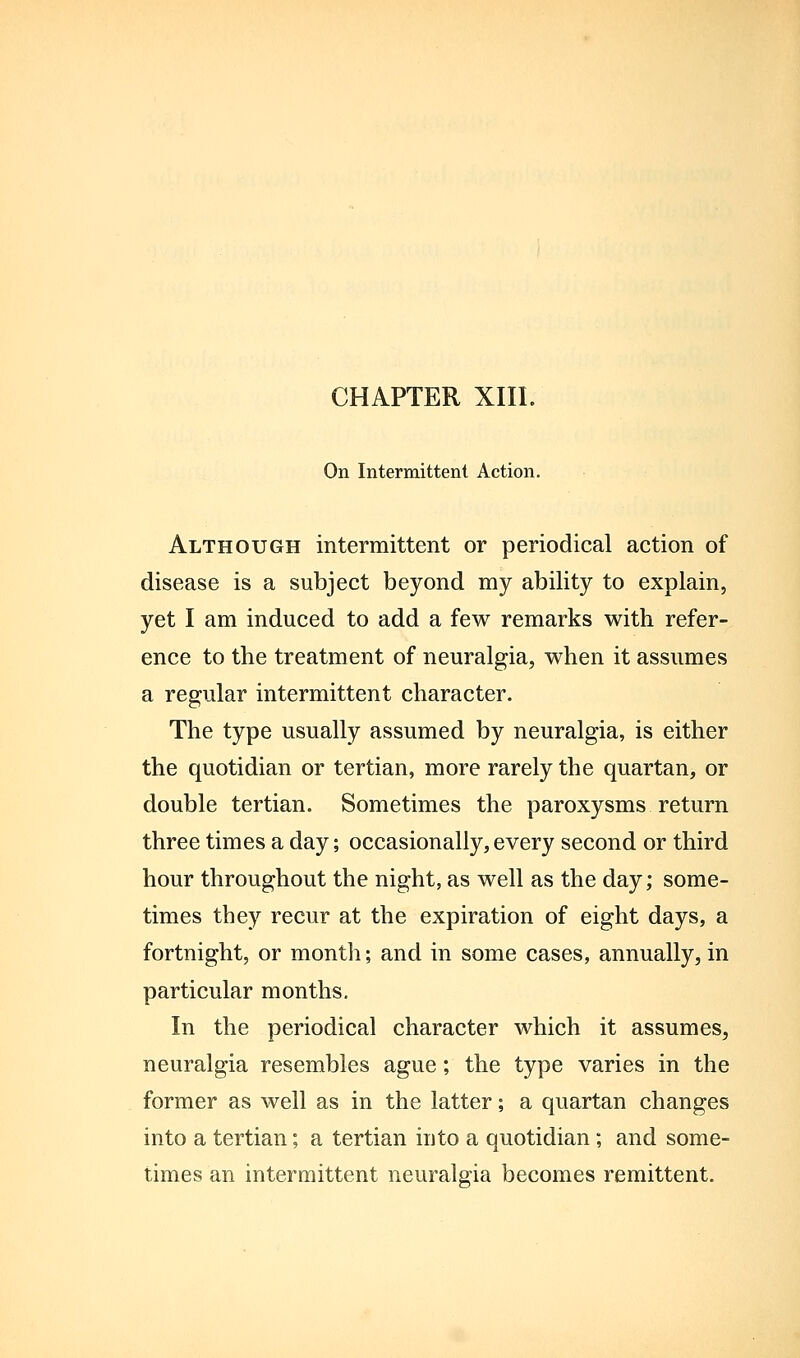 On Intermittent Action. Although intermittent or periodical action of disease is a subject beyond my ability to explain, yet I am induced to add a few remarks with refer- ence to the treatment of neuralgia, when it assumes a regular intermittent character. The type usually assumed by neuralgia, is either the quotidian or tertian, more rarely the quartan, or double tertian. Sometimes the paroxysms return three times a day; occasionally, every second or third hour throughout the night, as well as the day; some- times they recur at the expiration of eight days, a fortnight, or montli; and in some cases, annually, in particular months. In the periodical character which it assumes, neuralgia resembles ague; the type varies in the former as well as in the latter; a quartan changes into a tertian; a tertian into a quotidian; and some- times an intermittent neuralgia becomes remittent.