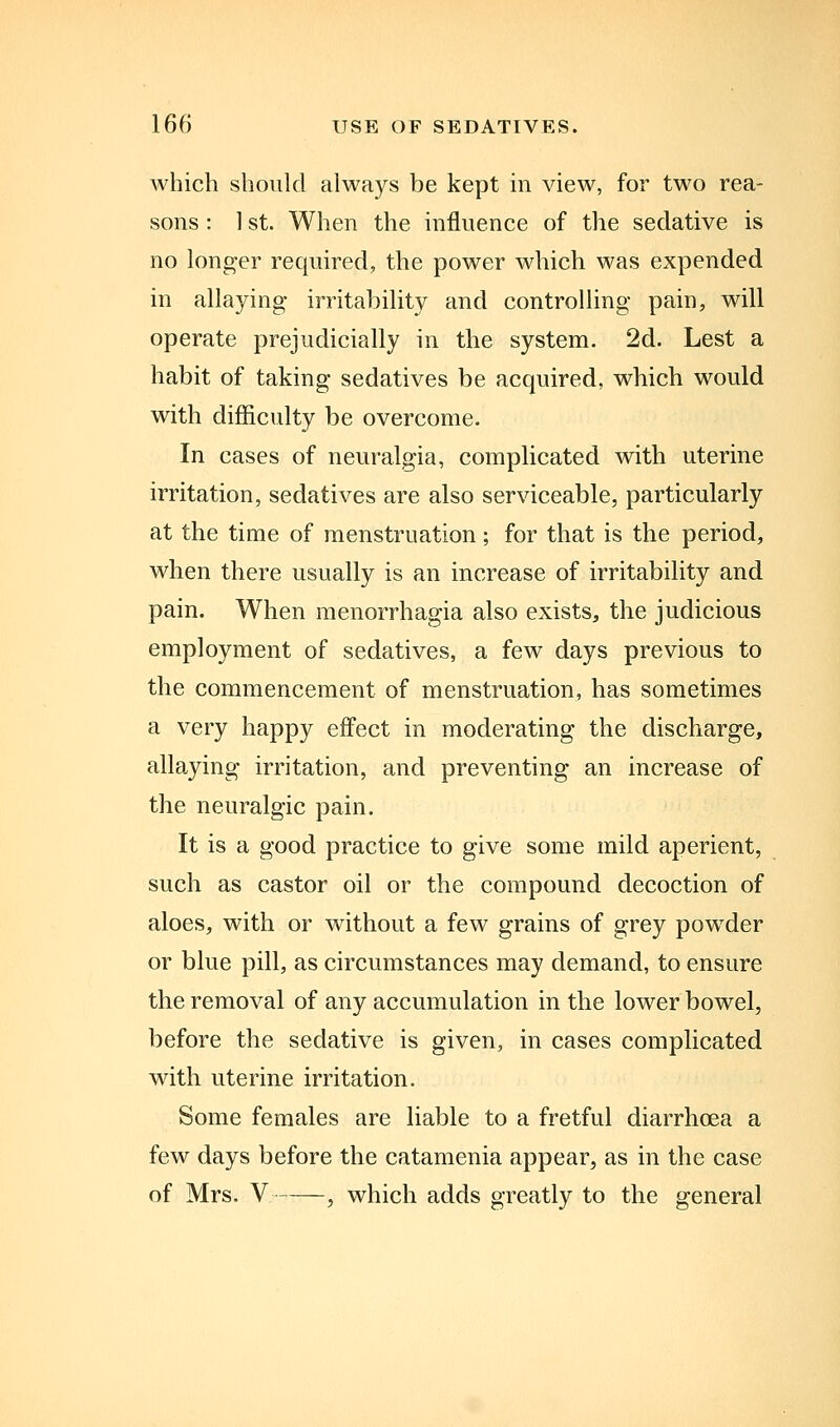 which should always be kept m view, for two rea- sons : 1 St. When the influence of the sedative is no longer required, the power which was expended in allaying- irritability and controHing pain, will operate prejudicially in the system. 2d. Lest a habit of taking sedatives be acquired, which would with difficulty be overcome. In cases of neuralgia, complicated with uterine irritation, sedatives are also serviceable, particularly at the time of menstruation; for that is the period, when there usually is an increase of irritability and pain. When menorrhagia also exists, the judicious employment of sedatives, a few days previous to the commencement of menstruation, has sometimes a very happy effect in moderating the discharge, allaying irritation, and preventing an increase of the neuralgic pain. It is a good practice to give some mild aperient, such as castor oil or the compound decoction of aloes, with or without a few grains of grey powder or blue pill, as circumstances may demand, to ensure the removal of any accumulation in the lower bowel, before the sedative is given, in cases complicated with uterine irritation. Some females are liable to a fretful diarrhoea a few days before the catamenia appear, as in the case of Mrs. V , which adds greatly to the general