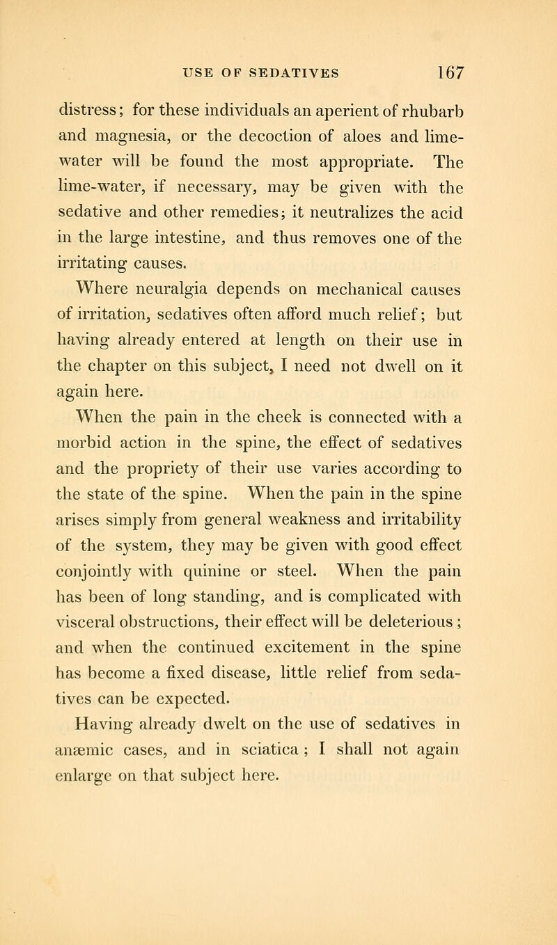 distress; for these individuals an aperient of rhubarb and magnesia, or the decoction of aloes and lime- water will be found the most appropriate. The lime-water, if necessary, may be given with the sedative and other remedies; it neutralizes the acid in the large intestine, and thus removes one of the irritating causes. Where neuralgia depends on mechanical causes of irritation, sedatives often afford much relief; but having already entered at length on their use in the chapter on this subject, I need not dwell on it again here. When the pain in the cheek is connected with a morbid action in the spine, the effect of sedatives and the propriety of their use varies according to the state of the spine. When the pain in the spine arises simply from general weakness and irritability of the system, they may be given with good effect conjointly with quinine or steel. When the pain has been of long standing, and is complicated with visceral obstructions, their effect will be deleterious; and when the continued excitement in the spine has become a fixed disease, little relief from seda- tives can be expected. Having already dwelt on the use of sedatives in anaemic cases, and in sciatica ; I shall not again enlarge on that subject here.