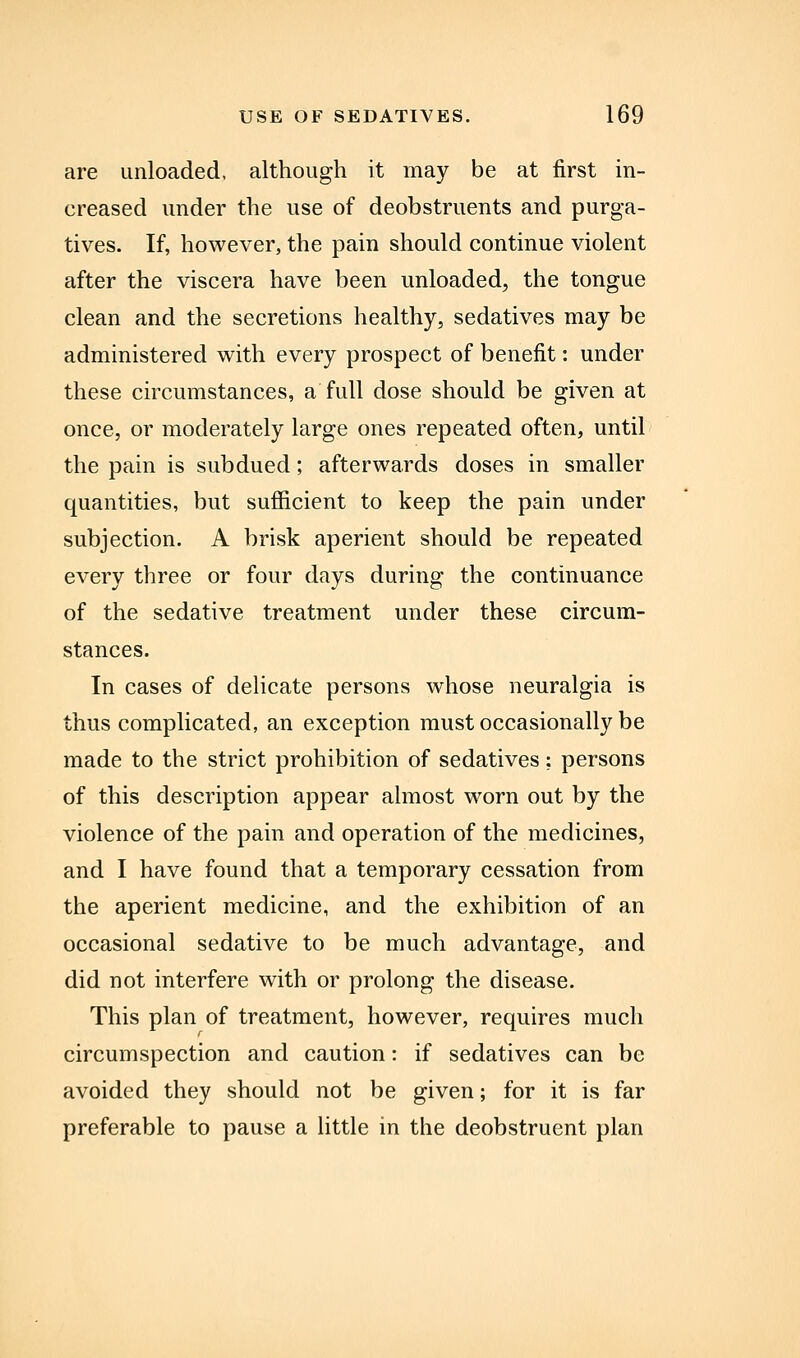 are unloaded, although it may be at first in- creased under the use of deobstruents and purga- tives. If, however, the pain should continue violent after the viscera have been unloaded, the tongue clean and the secretions healthy, sedatives may be administered with every prospect of benefit: under these circumstances, a full dose should be given at once, or moderately large ones repeated often, until the pain is subdued; afterwards doses in smaller quantities, but sufficient to keep the pain under subjection. A brisk aperient should be repeated every three or four days during the continuance of the sedative treatment under these circum- stances. In cases of delicate persons whose neuralgia is thus complicated, an exception must occasionally be made to the strict prohibition of sedatives; persons of this description appear almost worn out by the violence of the pain and operation of the medicines, and I have found that a temporary cessation from the aperient medicine, and the exhibition of an occasional sedative to be much advantage, and did not interfere with or prolong the disease. This plan of treatment, however, requires much circumspection and caution: if sedatives can be avoided they should not be given; for it is far preferable to pause a little in the deobstruent plan