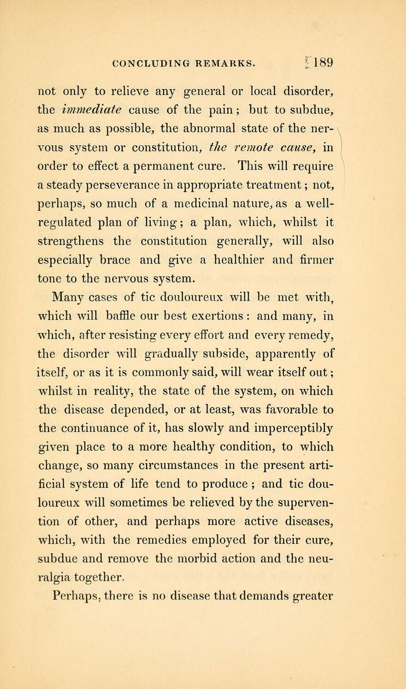 CONCLUDING REMARKS. 1189 not only to relieve any general or local disorder, the immediate cause of the pain; but to subdue, as much as possible, the abnormal state of the ner- vous system or constitution, the remote cause, in ' order to effect a permanent cure. This will require a steady perseverance in appropriate treatment; not, perhaps, so much of a medicinal nature, as a well- regulated plan of living; a plan, which, whilst it strengthens the constitution generally, will also especially brace and give a healthier and firmer tone to the nervous system. Many cases of tic douloureux will be met with, which will baffle our best exertions : and many, in w^hich, after resisting every effort and every remedy, the disorder will gradually subside, apparently of itself, or as it is commonly said, will wear itself out; whilst in reality, the state of the system, on which the disease depended, or at least, was favorable to the continuance of it, has slowly and imperceptibly given place to a more healthy condition, to which change, so many circumstances in the present arti- ficial system of life tend to produce ; and tic dou- loureux will sometimes be relieved by the superven- tion of other, and perhaps more active diseases, which, with the remedies employed for their cure, subdue and remove the morbid action and the neu- ralgia together. Perhaps, there is no disease that demands greater