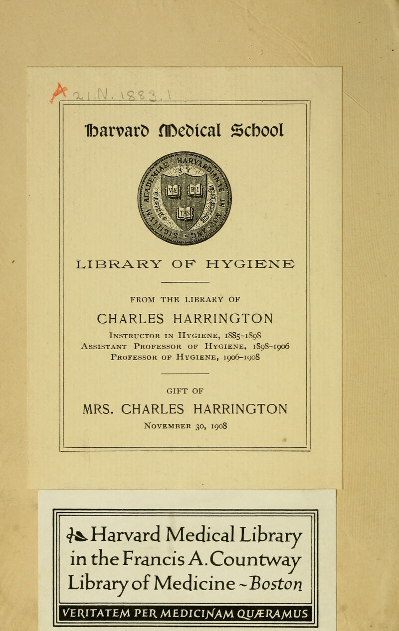 IbarvarD flDebtcal Scbool LIBRARY OK HYGIKNE FROM THE LIBRARY OF CHARLES HARRINGTON Instructor in Hygiene, 1SS5-1S9S Assistant Professor of Hygiene, 1S98-1906 Professor of Hygiene, 1906-1908 GIFT OF MRS. CHARLES HARRINGTON November 30, 1908 <f^Harvard Medical Library in the Francis A. Countway Library of Medicine --Boston VERITATEM PERMEDIClXAM QJJ^^M^S