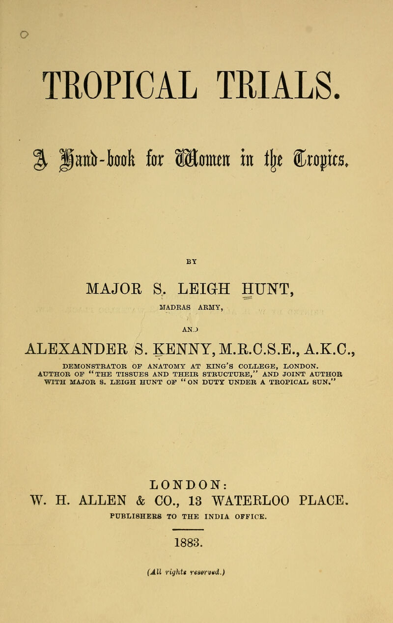 o TROPICAL TRIALS. % Janb-took for Wimm in t\t %xapts. BY MAJOR S. LEIGH HUNT, MADRAS ARMY, AN.J ALEXANDER S. KENNY, M.E.O.S.E.,A.K.C., DEMONSTBATOB OF ANATOMY AT KING'S OOLIiEGE, LONDON. AUTHOR OF THE TISSUES AND THEIB STBUCTUBE, AND JOINT AUTHOR WITH MAJOR S. LEIGH HUNT OF  ON DUTY UNDER A TROPICAL BUN. LONDON: W. H. ALLEN & CO., 13 WATERLOO PLACE, PUBLISHERS TO THE INDIA OFFICE. 1883. (All rights reaervvd.)