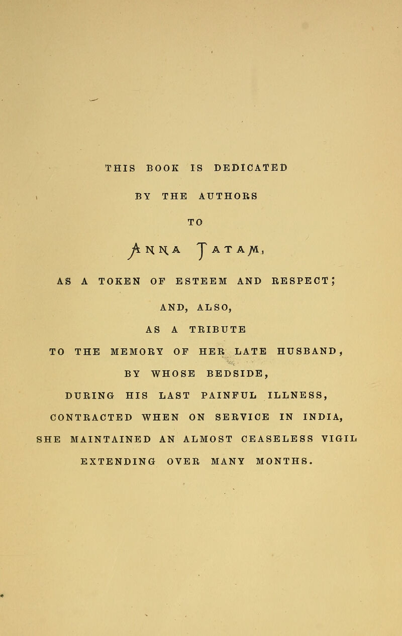THIS BOOK IS DEDICATED , BY THE AUTHORS TO Ahha Tata;vi, as a token of esteem and respect; AND, ALSO, AS A TRIBUTE TO THE MEMORY OF HER LATE HUSBAND, BY WHOSE BEDSIDE, DURING HIS LAST PAINFUL ILLNESS, CONTRACTED WHEN ON SERVICE IN INDIA, SHE MAINTAINED AN ALMOST CEASELESS VIGIL EXTENDING OVER MANY MONTHS.