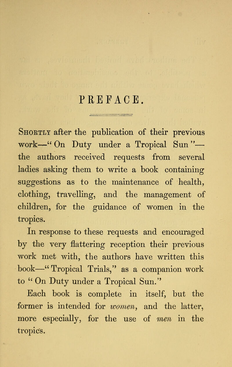 PREFACE. Shortly after the publication of their previous work—'* On Duty under a Tropical Sun — the authors received requests from several ladies asking them to write a book containing suggestions as to the maintenance of health, clothing, travelling, and the management of children, for the guidance of women in the tropics. In response to these requests and encouraged by the very flattering reception their previous work met with, the authors have written this book— Tropical Trials, as a companion work to '^ On Duty under a Tropical Sun. Each book is complete in itself, but the former is intended for women, and the latter, more especially, for the use of men in the tropics.