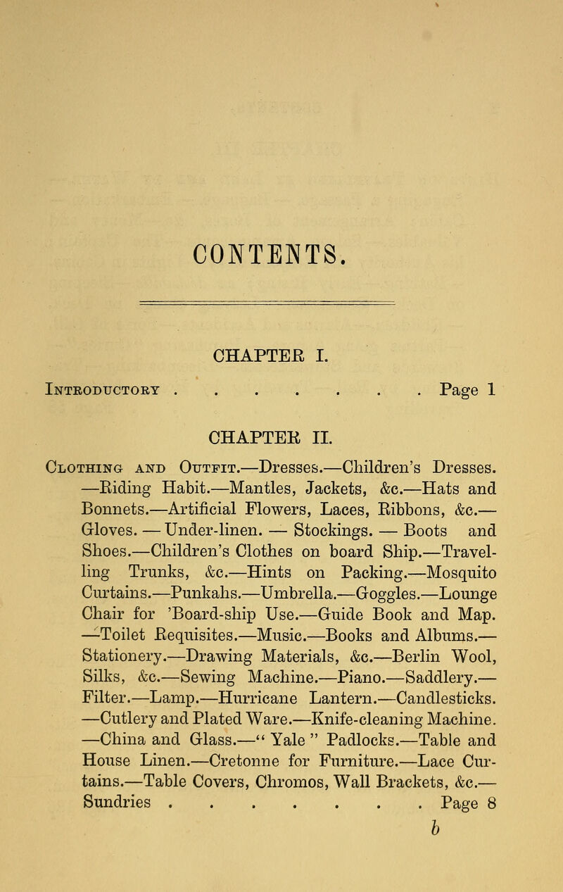 CONTENTS. CHAPTEE I. Introductory . . . . . . . Page 1 CHAPTEK II. Clothing and Outfit.—Dresses.—Children's Dresses. —Eiding Habit.—Mantles, Jackets, &c.—Hats and Bonnets.—Artificial Flowers, Laces, Eibbons, &c.— Gloves. —Under-linen. — Stockings. — Boots and Shoes.—Children's Clothes on board Ship.—Travel- ling Trunks, &c.—Hints on Packing.—Mosquito Curtains.—Punkahs.—Umbrella.—Goggles.—Lounge Chair for 'Board-ship Use.—Guide Book and Map. —Toilet Eequisites.—Music.—Books and Albums.— Stationery.—Drawing Materials, &c.—Berlin Wool, Silks, &c.—Sewing Machine.—Piano.—Saddlery.— Filter.—Lamp.—Hurricane Lantern.—Candlesticks. —Cutlery and Plated Ware.—Knife-cleaning Machine. —China and Glass.—*' Yale  Padlocks.—Table and House Linen.—Cretonne for Furniture.—Lace Cur- tains,—Table Covers, Chromos, Wall Brackets, &c.— Sundries Page 8 b