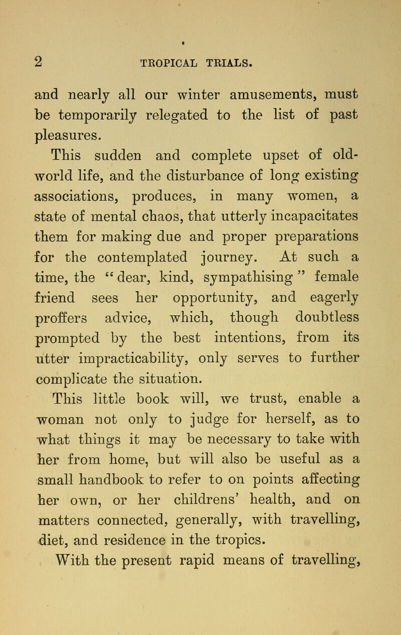 and nearly all our winter amusements, must be temporarily relegated to the list of past pleasures. This sudden and complete upset of old- world life, and the disturbance of long existing associations, produces, in many women, a state of mental chaos, that utterly incapacitates them for making due and proper preparations for the contemplated journey. At such a time, the '' dear, kind, sympathising  female friend sees her opportunity, and eagerly proffers advice, which, though doubtless prompted by the best intentions, from its utter impracticability, only serves to further complicate the situation. This little book will, we trust, enable a woman not only to judge for herself, as to what things it may be necessary to take with her from home, but will also be useful as a small handbook to refer to on points affecting her own, or her childrens' health, and on matters connected, generally, with travelling, diet, and residence in the tropics. With the present rapid means of travelling,