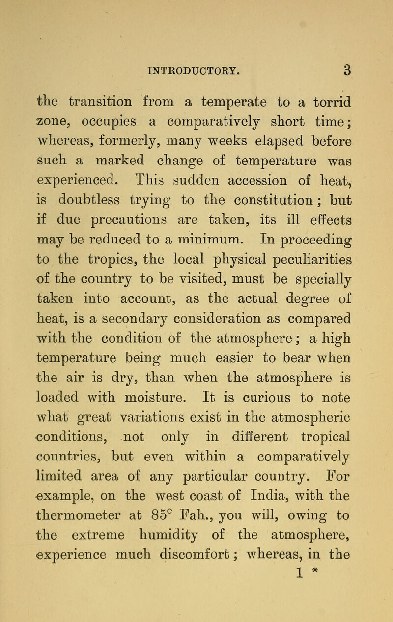 the transition from a temperate to a torrid zone, occupies a comparatively short time; whereas, formerly, many weeks elapsed before such a marked change of temperature was experienced. This sudden accession of heat, is doubtless trying to the constitution; but if due precautions are taken, its ill effects may be reduced to a minimum. In proceeding to the tropics, the local physical peculiarities of the country to be visited, must be specially taken into account, as the actual degree of heat, is a secondary consideration as compared with the condition of the atmosphere; a high temperature being much easier to bear when the air is dry, than when the atmosphere is loaded with moisture. It is curious to note what great variations exist in the atmospheric conditions, not only in different tropical countries, but even within a comparatively limited area of any particular country. For example, on the west coast of India, with the thermometer at 85^ Fah., you will, owing to the extreme humidity of the atmosphere, experience much discomfort; whereas, in the