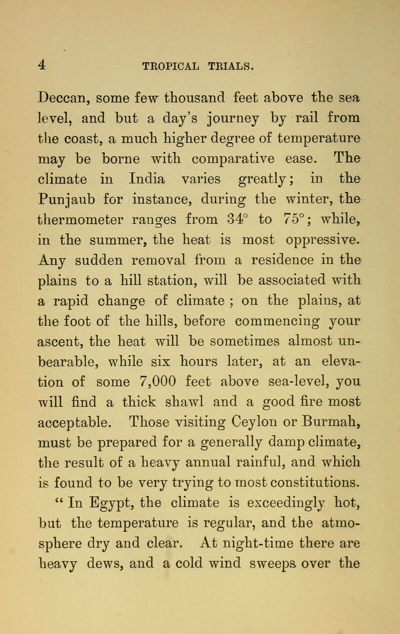 Deccan, some few thousand feet above the sea level, and but a day's journey by rail from the coast, a much higher degree of temperature may be borne with comparative ease. The climate in India varies greatly; in the Punjaub for instance, during the winter, the thermometer ranges from 34° to 75°; while, in the summer, the heat is most oppressive. Any sudden removal from a residence in the plains to a hill station, will be associated with a rapid change of climate ; on the plains, at the foot of the hills, before commencing your ascent, the heat will be sometimes almost un- bearable, while six hours later, at an eleva- tion of some 7,000 feet above sea-level, you will find a thick shawl and a good fire most acceptable. Those visiting Ceylon or Burmah^ must be prepared for a generally damp climate, the result of a heavy annual rainful, and which is found to be very trying to most constitutions.  In Egypt, the climate is exceedingly hot, but the temperature is regular, and the atmo- sphere dry and clear. At night-time there are heavy dews, and a cold wind sweeps over the