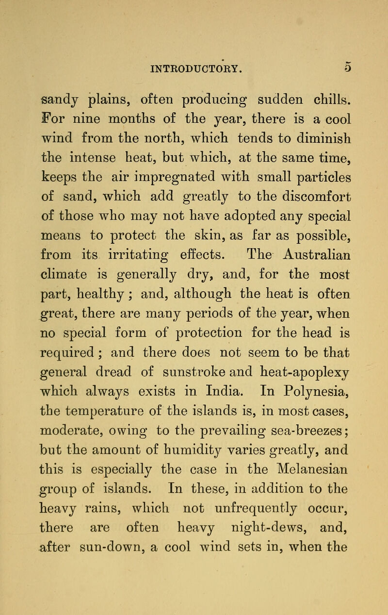 sandy plains, often producing sudden chills. For nine months of the year, there is a cool wind from the north, which tends to diminish the intense heat, but which, at the same time, keeps the air impregnated with small particles of sand, which add greatly to the discomfort of those who may not have adopted any special means to protect the skin, as far as possible, from its irritating effects. The Australian climate is generally dry, and, for the most part, healthy; and, although the heat is often great, there are many periods of the year, when no special form of protection for the head is required; and there does not seem to be that general dread of sunstroke and heat-apoplexy which always exists in India. In Polynesia, the temperature of the islands is, in most cases, moderate, owing to the prevailing sea-breezes; but the amount of humidity varies greatly, and this is especially the case in the Melanesian group of islands. In these, in addition to the heavy rains, which not unfrequently occur, there are often heavy night-dews, and, after sun-down, a cool wind sets in, when the