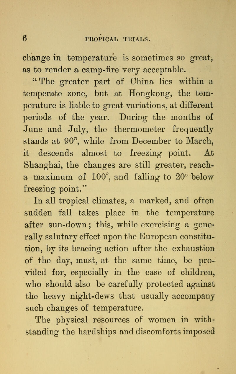 change in temperature is sometimes so great,, as to render a camp-fire very acceptable.  The greater part of China lies within a temperate zone, but at Hongkong, the tem- perature is liable to great variations, at different periods of the year. During the months of June and July, the thermometer frequently stands at 90°, while from December to March, it descends almost to freezing point. At Shanghai, the changes are still greater, reach- a maximum of 100°, and falling to 20° below freezing point. In all tropical climates, a marked, and often sudden fall takes place in the temperature after sun-down; this, while exercising a gene- rally salutary effect upon the European constitu- tion, by its bracing action after the exhaustion of the day, must, at the same time, be pro- vided for, especially in the case of children,^ who should also be carefully protected against the heavy night-dews that usually accompany such changes of temperature. The physical resources of women in with- standing the hardships and discomforts imposed