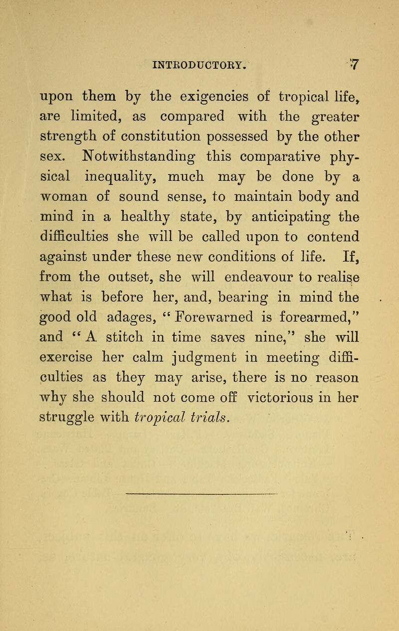 upon them by tlie exigencies of tropical life, are limited, as compared with the greater strength of constitution possessed by the other sex. Notwithstanding this comparative phy- sical inequality, much may be done by a woman of sound sense, to maintain body and mind in a healthy state, by anticipating the difficulties she will be called upon to contend against under these new conditions of life. If, from the outset, she will endeavour to realise what is before her, and, bearing in mind the good old adages,  Forewarned is forearmed, and '^ A stitch in time saves nine, she will exercise her calm judgment in meeting diffi- culties as they may arise, there is no reason why she should not come off victorious in her struggle with tropical trials.