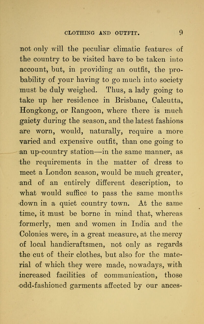 not only will the peculiar climatic features of tlie country to be visited have to be taken into account, but, in providing an outfit, the pro- bability of your having to go much into society must be duly weighed. Thus, a lady going to take up her residence in Brisbane, Calcutta, Hongkong, or Rangoon, where there is much gaiety during the season, and the latest fashions are worn, would, naturally, require a more varied and expensive outfit, than one going to an up-country station—in the same manner, as the requirements in the matter of dress to meet a London season, would be much greater, and of an entirely different description, to what would suffice to pass the same months down in a quiet country town. At the same time, it must be borne in mind that, whereas formerly, men and women in India and the Colonies were, in a great measure, at the mercy of local handicraftsmen, not only as regards the cut of their clothes, but also for the mate- rial of which they were made, nowadays, with increased facilities of communication, those odd-fashioned garments affected by our ances-
