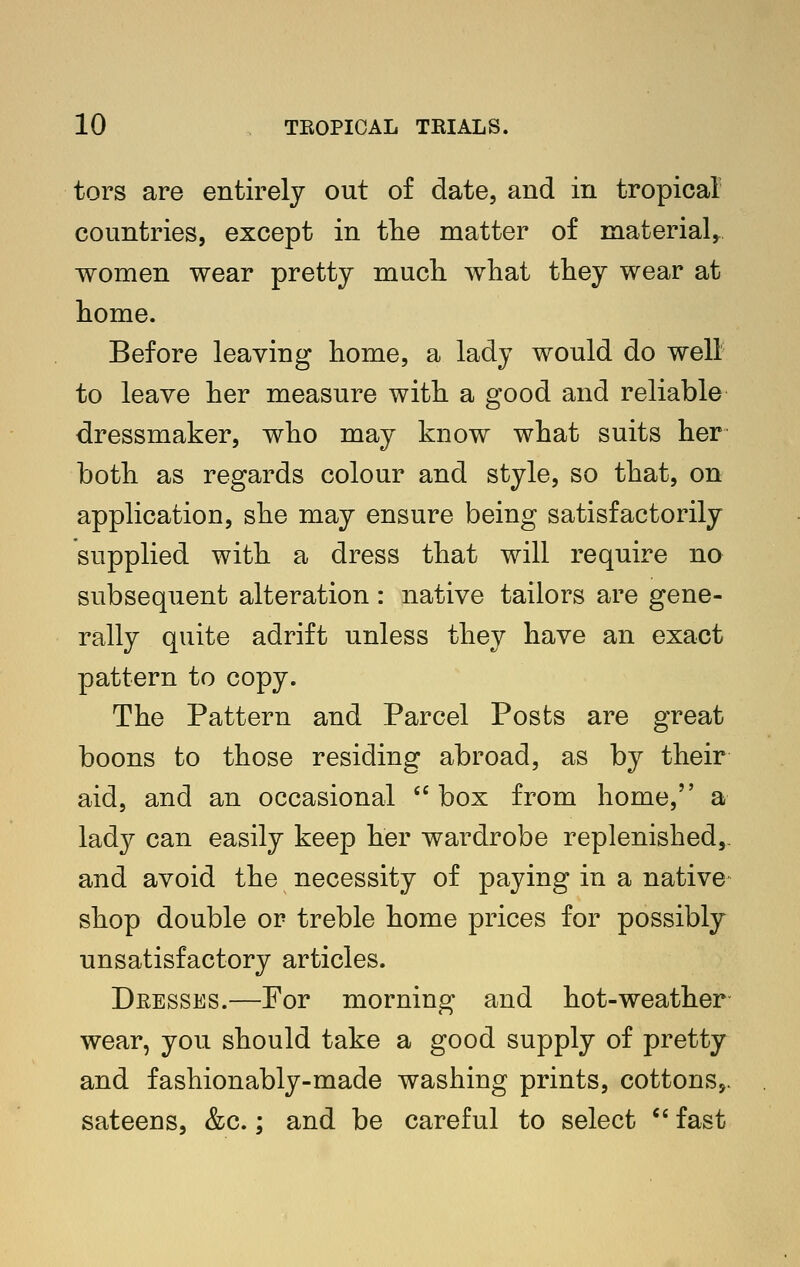 tors are entirely out of date, and in tropica! countries, except in the matter of material,, women wear pretty much what they wear at home. Before leaving home, a lady would do well to leave her measure with a good and reliable dressmaker, who may know what suits her both as regards colour and style, so that, on application, she may ensure being satisfactorily supplied with a dress that will require no subsequent alteration: native tailors are gene- rally quite adrift unless they have an exact pattern to copy. The Pattern and Parcel Posts are great boons to those residing abroad, as by their aid, and an occasional box from home, a lady can easily keep her wardrobe replenished,, and avoid the necessity of paying in a native shop double or treble home prices for possibly unsatisfactory articles. Dresses.—For morning and hot-weather wear, you should take a good supply of pretty and fashionably-made washing prints, cottons,, sateens, &c.; and be careful to select  fast