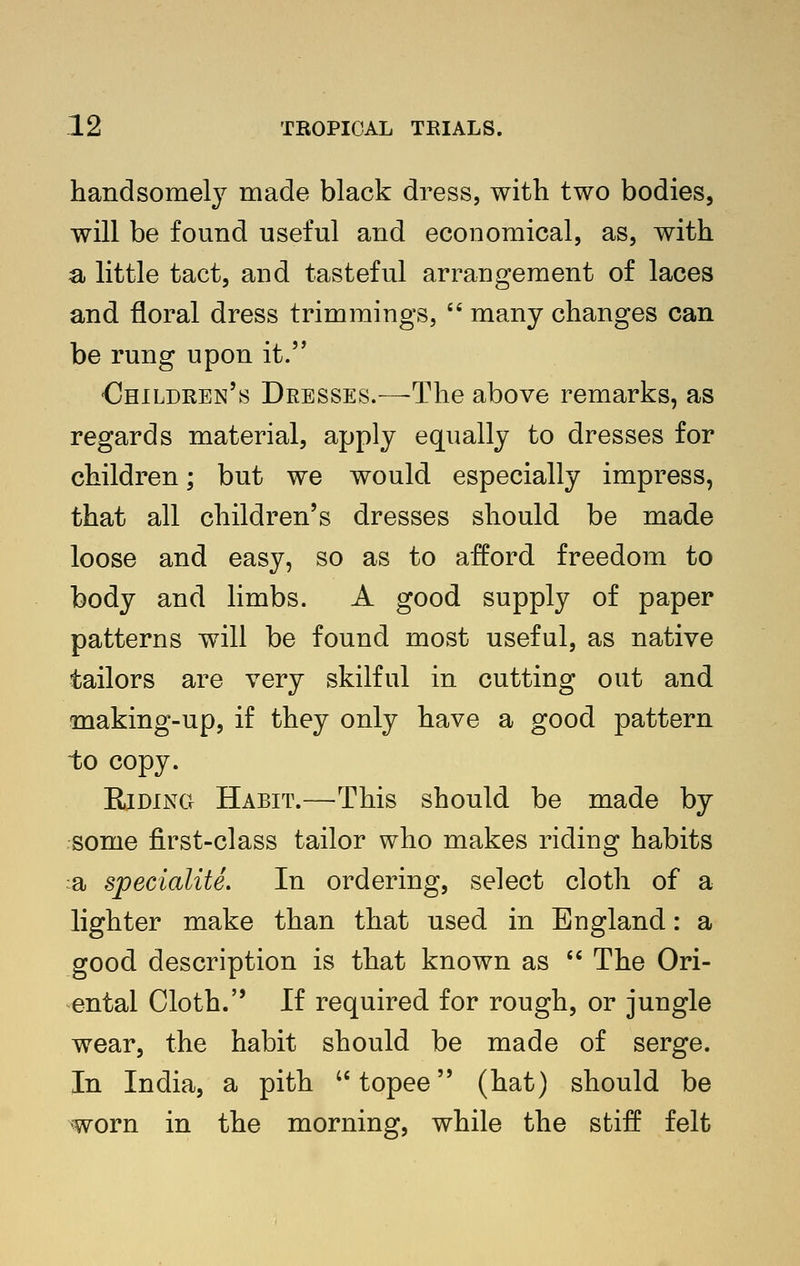 handsomely made black dress, with two bodies, will be found useful and economical, as, with a little tact J and tasteful arrangement of laces and floral dress trimmings,  many changes can be rung upon it. •Children's Dresses.—-The above remarks, as regards material, apply equally to dresses for children; but we would especially impress, that all children's dresses should be made loose and easy, so as to afford freedom to body and limbs. A good supply of paper patterns will be found most useful, as native tailors are very skilful in cutting out and making-up, if they only have a good pattern to copy. Riding Habit.—This should be made by some first-class tailor who makes riding habits a specialite. In ordering, select cloth of a lighter make than that used in England: a good description is that known as  The Ori- ental Cloth. If required for rough, or jungle wear, the habit should be made of serge. In India, a pith topee (hat) should be worn in the morning, while the stiff felt
