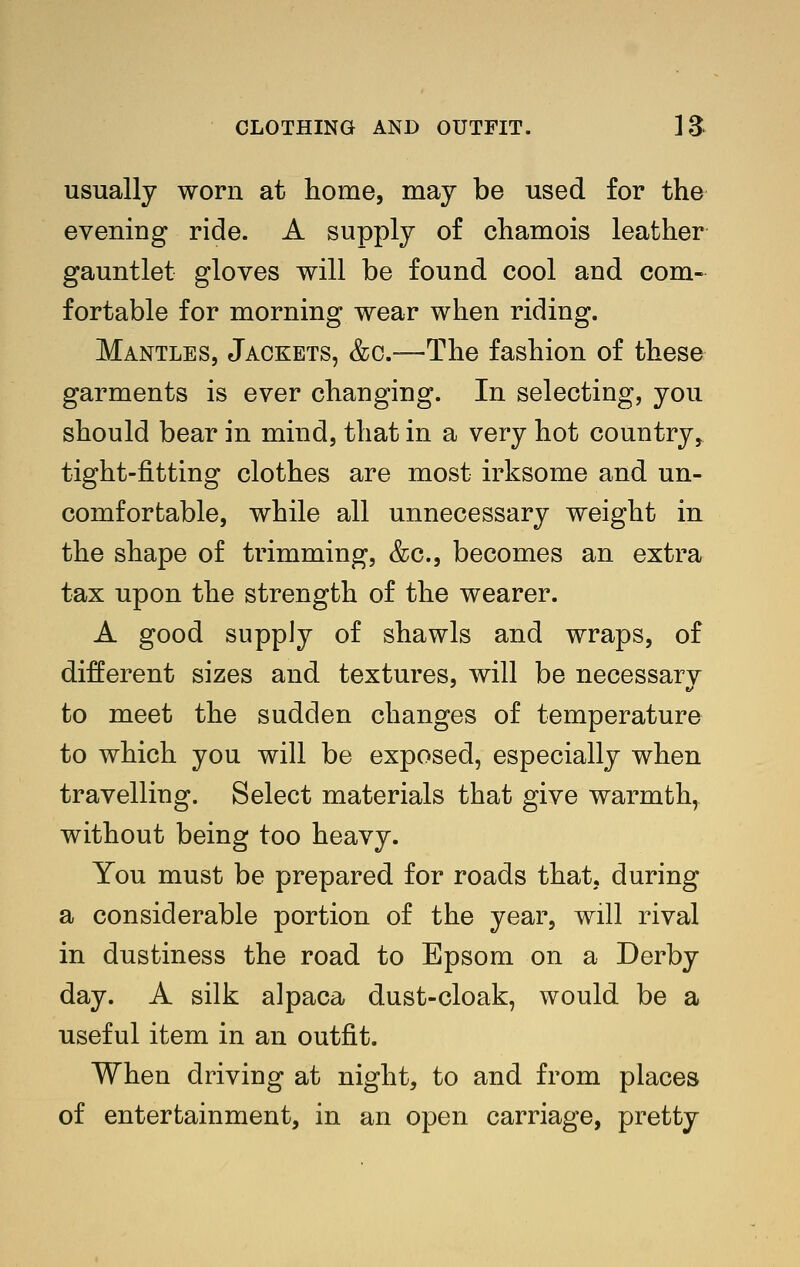 usually worn at home, may be used for the evening ride. A supply of chamois leather gauntlet gloves will be found cool and com- fortable for morning wear when riding. Mantles, Jackets, &c.—The fashion of these garments is ever changing. In selecting, you should bear in mind, that in a very hot country, tight-fitting clothes are most irksome and un- comfortable, while all unnecessary weight in the shape of trimming, &c., becomes an extra tax upon the strength of the wearer. A good supply of shawls and wraps, of different sizes and textures, will be necessary to meet the sudden changes of temperature to which you will be exposed, especially when travelling. Select materials that give warmth, without being too heavy. You must be prepared for roads that, during a considerable portion of the year, will rival in dustiness the road to Epsom on a Derby day. A silk alpaca dust-cloak, would be a useful item in an outfit. When driving at night, to and from places of entertainment, in an open carriage, pretty