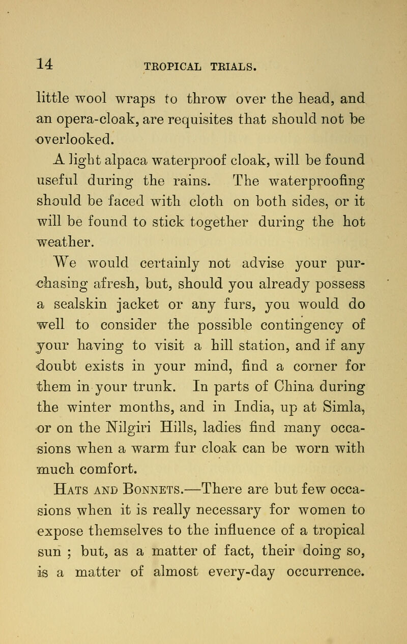 little wool wraps to throw over the head, and an opera-cloak, are requisites that should not be overlooked. A light alpaca waterproof cloak, will be found useful during the rains. The waterproofing should be faced with cloth on both sides, or it will be found to stick together during the hot weather. We would certainly not advise your pur- chasing afresh, but, should you already possess a sealskin jacket or any furs, you would do well to consider the possible contingency of your having to visit a hill station, and if any doubt exists in your mind, find a corner for them in your trunk. In parts of China during the winter months, and in India, up at Simla, or on the Nilgiri Hills, ladies find many occa- sions when a warm fur cloak can be worn with much comfort. Hats and Bonnets.—There are but few occa- sions when it is really necessary for women to expose themselves to the influence of a tropical sun ; but, as a matter of fact, their doing so, is a matter of almost every-day occurrence.