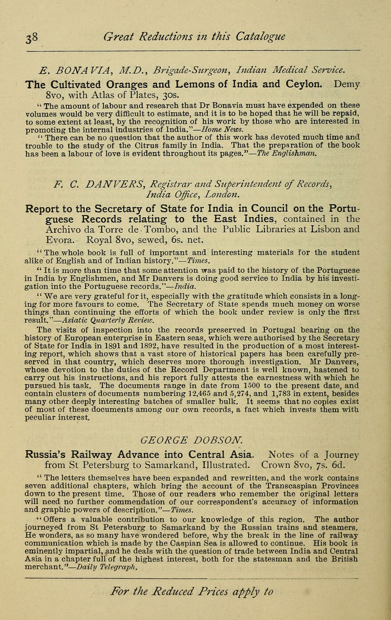 E. BONA VIA, M.D., Brigade-Sttrgeon, Indian Medical Service. The Cultivated Oranges and Lemons of India and Ceylon. Demy 8vo, with Atlas of Plates, 30s.  The amount of labour and research that Dr Bonavia must have expended on these volumes would be very difScult to estimate, and it is to be hoped that he will be repaid, to some extent at least, by the recognition of his worJs by those who are interested in promoting the internal industries of India.—Home News.  There can be no question that the author of this work has devoted much time and trouble to the study of the Citrus family in India. That the preparation of the book has been a labour of love is evident throughout its pages.—The Englishman. F, C. DANVERS, Registrar and Superintendent of Records, India Office, London. Report to the Secretary of State for India in Council on the Portu- guese Records relating to the East Indies, contained in the Archive da Torre de Tombo, and the Public Libraries at Lisbon and Evora. Royal 8vo, sewed, 6s. net. '' The whole book is full of important and interesting materials for the student alike of English and of Indian history.—ywnes.  It is more than time that some attention was paid to the history of the Portuguese in India by Englishmen, and Mr Danvers is doing good service to India by his investi- gation into the Portuguese records.—India. '' We are very grateful for it, especially with the gratitude which consists in a long- ing for more favours to come. The Secretary of State spends much money on worse things than continuing the efforts of which the book under review is only the first result.—Asiatic Quarterly Revieiv. The visits of inspection into the records preserved in Portugal bearing on the history of European enterprise in Eastern seas, which were authorised by the Secretary of State for India in 1891 and 1892, have resulted in the production of a most interest- ing report, which shows that a vast store of historical papers has been carefully pre- served in that country, which deserves more thorough investigation. Mr Danvers, whose devotion to the duties of the Eecord Department is well known, hastened to carry out his instructions, and his report fully attests the earnestness with which he pursued his task. The documents range in date from 1500 to the present date, and contain clusters of documents numbering 12,465 and 5,274, and 1,783 in extent, besides many other deeply interesting batches of smaller bulk. It seems that no copies exist of most of these documents among our own records, a fact which invests them with peculiar interest. GEORGE DOBSON. Russia's Railway Advance into Central Asia. Notes of a Journey from St Petersburg to Samarkand, Illustrated. Crown 8vo, 7s. 6d.  The letters themselves have been expanded and rewritten, and the work contains seven additional chapters, which bring the account of the Transcaspian Provinces down to the present time. Those of our readers who remember the original letters will need no further commendation of our correspondent's accuracy of information and graphic powers of description.—Times. Offers a valuable contribution to our knowledge of this region. The author journeyed from St Petersburg to Samarkand by the Eussian trains and steamers. He wonders, as so many have wondered before, why the break in the line of railway communication which is made by the Caspian Sea is allowed to continue. His book is eminently impartial, and he deals with the question of trade between India and Central Asia in a chapter full of the highest interest, both for the statesman and the British merchant.—Daily Telegraph.