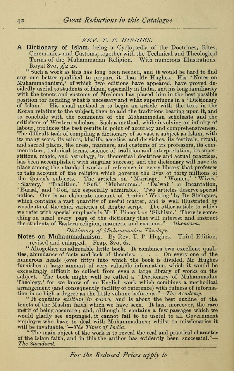 REV. T. P. HUGHES. A Dictionary of Islam, being a Cyclopsedia of the Doctrines, Rites, Ceremonies, and Customs, together with the Technical and Theological Terms of the Muhammadan Religion. With numerous Illustrations. Royal 8vo, £2 2s.  Such a work as this has long been needed, and it would be hard to find any one better qualified to prepare it than Mr Hughes. His ' Notes on Muhammadanism,' of which two editions have appeared, have proved de- cidedly useful to students of Islam, especially in India, and his long familiarity with the tenets and customs of Moslems has placed him in the best possible position for deciding what is necessary and what superfluous in a ' Dictionary of Islam.' His usual method is to begin an article with the text in the Koran relating to the subject, then to add the traditions bearing upon it, and to conclude with the comments of the Mohammedan scholiasts and the criticisms of Western scholars. Such a method, while involving an infinity of labour, produces the best results in point of accuracy and comprehensiveness. The difficult task of compiling a dictionary of so vast a subject as Islam, with its many sects, its saints, khalifs, ascetics, and dervishes, its festivals, ritual, and sacred places, the dress, manners, and customs of its professors, its com- mentators, technical terms, science of tradition and interpretation, its super- stitions, magic, and astrology, its theoretical doctrines and actual practices, has been accomplished with singular success; and the dictionary will have its place among the standard works of reference in every library that professes to take account of the religion which governs the lives of forty millions of the Queen's subjects. The articles on 'Marriage,' 'Women,' 'Wives,' 'Slavery,' 'Tradition,' 'Sufi,' 'Muhammad,' ' Da'wah' or Incantation, 'Burial,'and 'God,'are especially admirable. Two articles deserve special notice. One is an elaborate account of Arabic ' Writing' by Dr Steingass, which contains a vast quantity of useful jnatter, and is well illustrated by woodcuts of the chief varieties of Arabic script. The other article to which we refer with special emphasis is Mr F. Pincott on ' Sikhism.' There is some- thing on nearl every page of the dictionary that will interest and instruct the students of Eastern religion, manners, and customs.—Athenceum. Dictionary of Mtihainmadan Theology. Notes on Muhammadanism. By Rev. T. P. Hughes. Third Edition, revised and enlarged. Fcap. 8vo, 6s. '' Altogether an admirable little book. It combines two excellent quali- ties, abundance of facts and lack of theories. . . . On every one of the numerous heads (over fifty) into which the book is divided, Mr Hughes furnishes a large amount of very valuable information, which it would be exceedingly difficult to collect from even a large library of works on the subject. The book might well be called a ' Dictionary of Muhammadan Theology,' for we know of no English work which combines a methodical arrangement (and consequently facility of reference) with fulness of informa- tion in so high a degree as the little volume before us.—The Academy.  It contains multum in parvo, and is about the best outline of the tenets of the Muslim faith which we have seen. It has, moreover, the rare m*it of being accurate ; and, although it contains a few passages which we would gladly see expunged, it cannot fail to be useful to all Government employes who have to deal with Muhammadans ; whilst to missionaries it will be invaluable.—The Times of India.  The main object of the work is to reveal the real and practical character of the Islam faith, and in this the author has evidently been successful.— The Standard.