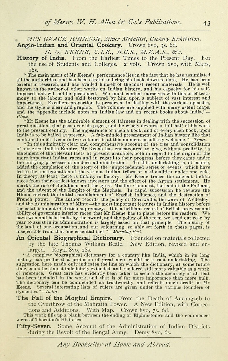 • MRS GRA CE JOHNSON, Silver Medallist, Cookery Exhibition. Anglo-Indian and Oriental Cookery. Crown 8vo, 3s. 6d. H. G. KEENE, CLE., B.C.S., M.R.A.S., dr'c. History of India. From the Earliest Times to the Present Day. For the use of Students and Colleges. 2 vols. Crown 8vo, with Maps, i6s.  The main merit of Mr Keene's performance lies in the fact that he has assimilated all the authorities, and has been careful to bring his book down to date. He has been careful in research, and has availed himself of the most recent materials. He is well known as the author of other works on Indian history, and his capacity for his self- imposed task will not be questioned. We must content ourselves with this brief testi- mony to the labour and skill bestowed by him upon a subject of vast interest and importance. Excellent proportion is preserved in dealing: with the various episodes, and the style is clear and graphic. The volumes are supplied with many useful maps, and the appendix include notes on Indian law and on recent books about India.— Globe. Mr Keene has the admirable element of fairness in dealing with the succession of great questions that pass over his pages, and he wisely devotes a full half of his work to the present century. The appearance of such a book, and of every such book, upon India is to be hailed at present. A fair-minded presentment of Indian history like that contained in Mr Keene's two volumes is at this moment peculiarly welcome.—Times. '• In this admirably clear and comprehensive account of the rise and consolidation of our great Indian Empire, Mr Keene has endeavoured to give, without prolixity, ' a statement of the relevant facts at present available, both in regard to the origin of the more important Indian races and in regard to their progress before they came under the unifying processes of modern administration. To this undertaking is, of course, added the completion of the story of the ' unprecedented series of events' which have led to the amalgamation of the various Indian tribes or nationalities under one rule. In theory, at least, there is finality in history. Mr Keene traces the ancient Indian races from their earliest known ancestors and the effect of the Aryan settlement. He marks the rise of Buddhism and the great Muslim Conquest, the end of the Pathans, and the advent of the Empire of the Mughals. In rapid succession he reviews the Hindu revival, the initial establishment of English influence, and the destruction of French power. The author records the policy of Cornwallis, the wars of Wellesley, and the Administration of Minto—the most important features in Indian history before the establishment of British supremacy. It is a brilliant record of British prowess and ability of governing inferior races that Mr Keene has to place before his readers. We have won and held India by the sword, and the policy of the men we send out year by year to assist in its administration is largely based on that principle. The history of the land, of our occupation, and our sojourning, so ably set forth in these pages, is inseparable from that one essential fact.—Morning Post. An Oriental Biographical Dictionary. Founded on materials collected by the late Thomas William Beale. New Edition, revised and en- larged. Royal 8vo, 28s.  A complete biographical dictionary for a country like India, which in its long history has produced a profusion of great men, would be a vast undertaking. The suggestion here made only indicates the line on which the dictionary, at some future time, could be almost indefinitely extended, and rendered still more valuable as a work of reference. Great care has evidently been taken to secure the accuracy of all that has been included in the work, and that is of far more importance than mere bulk. The dictionary can be commended as trustworthy, and reflects much credit on Mr Keene. Several interesting lists of rulers are given under the various founders of dynasties.—India. The Fall of the Moghul Empire. From the Death of Aurunpzeb to the Overthrow of the Mahratta Power. A New Edition, with Correc- tions and Additions. With Map. Crown 8vo, 7s. 6d. This work fills up a blank between the ending of Elphinstone's and the commence- /nent of Thornton's Histories. Fifty-Seven. Some Account of the Administration of IncHan Districts during the Revolt of the Bengal Army. Demy 8vo, 6s.