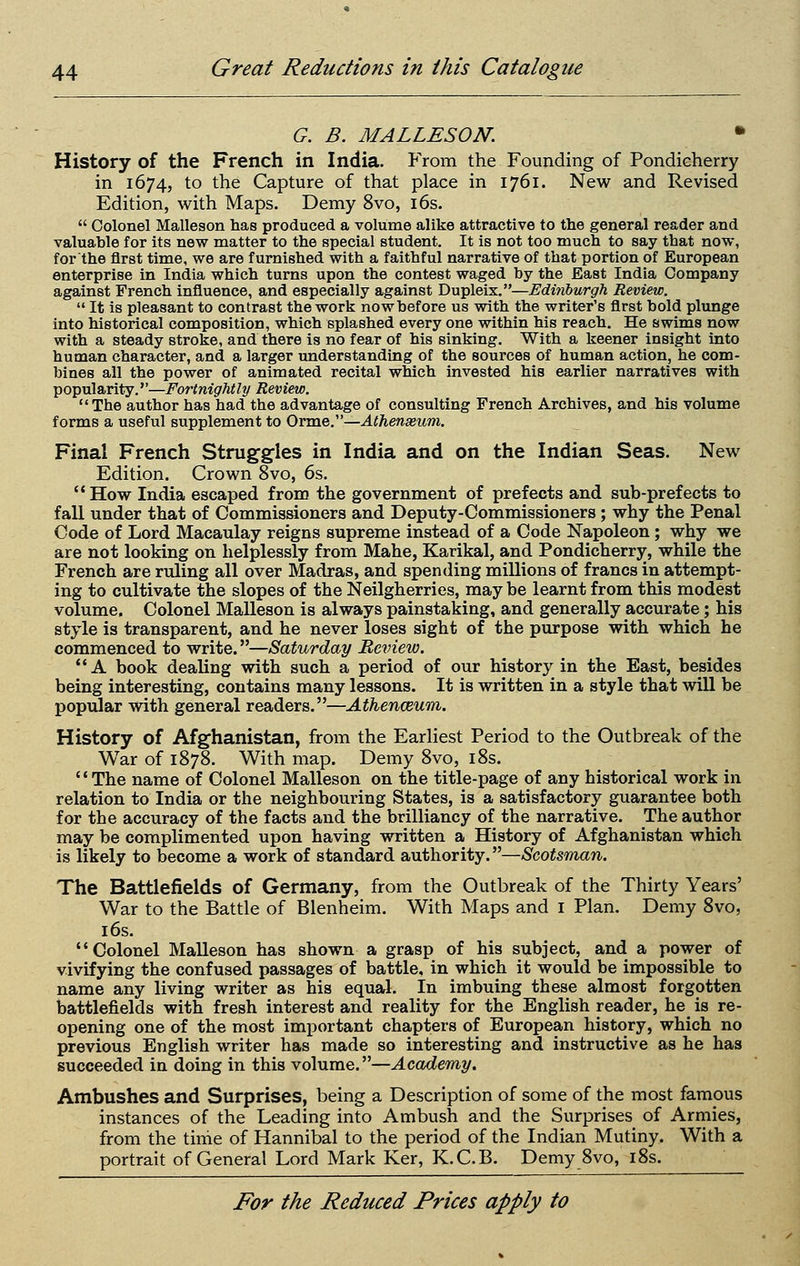 G. B. MALLESON. • History of the French in India. From the Founding of Pondieherry in 1674, to the Capture of that place in 1761. New and Revised Edition, with Maps. Demy 8vo, i6s.  Colonel Malleson has produced a volume alike attractive to the general reader and valuable for its new matter to the special student. It is not too much to say that now, for the first time, we are furnished with a faithful narrative of that portion of European enterprise in India which turns upon the contest waged by the East India Company against French influence, and especially against Dupleix.—Edinburgh Review.  It is pleasant to contrast the work nowbefore us with the writer's first bold plunge into historical composition, which splashed every one within his reach. He swims now with a steady stroke, and there is no fear of his sinking. With a keener insight into human character, and a larger understanding of the sources of human action, he com- bines all the power of animated recital which invested his earlier narratives with popularity.—Fortnightly Review. The author has had the advantage of consulting French Archives, and his volume forms a useful supplement to OYViie.'—Athenasum. Final French Struggles in India and on the Indian Seas. New Edition. Crown 8vo, 6s.  How India escaped from the government of prefects and sub-prefects to fall under that of Commissioners and Deputy-Commissioners; why the Penal Code of Lord Macaulay reigns supreme instead of a Code Napoleon ; why we are not looking on helplessly from Mahe, Karikal, and Pondieherry, while the French are ruling all over Madras, and spending millions of francs in attempt- ing to cultivate the slopes of the Neilgherries, may be learnt from this modest volume. Colonel Malleson is always painstaking, and generally accurate; his style is transparent, and he never loses sight of the purpose with which he commenced to write.—Saturday Review. A book dealing with such a period of our history in the East, besides being interesting, contains many lessons. It is written in a style that will be popular with general readers.—Athenceum. History of Afghanistan, from the Earliest Period to the Outbreak of the War of 1878. With map. Demy 8vo, i8s. '' The name of Colonel Malleson on the title-page of any historical work in relation to India or the neighbouring States, is a satisfactory guarantee both for the accuracy of the facts and the brilliancy of the narrative. The author may be complimented upon having written a History of Afghanistan which is likely to become a work of standard authority.—Scotsman. The Battlefields of Germany, from the Outbreak of the Thirty Years' War to the Battle of Blenheim. With Maps and i Plan. Demy 8vo, 16s. Colonel MaUeson has shown a grasp of his subject, and a power of vivifying the confused passages of battle, in which it would be impossible to name any living writer as his equal. In imbuing these almost forgotten battlefields with fresh interest and reality for the English reader, he_ is re- opening one of the most important chapters of European history, which no previous English writer has made so interesting and instructive as he has succeeded in doing in this volume.—Academy, Ambushes and Surprises, being a Description of some of the most famous instances of the Leading into Ambush and the Surprises of Armies, from the time of Hannibal to the period of the Indian Mutiny. With a portrait of General Lord Mark Ker, K.C.B. Demy 8vo, i8s.