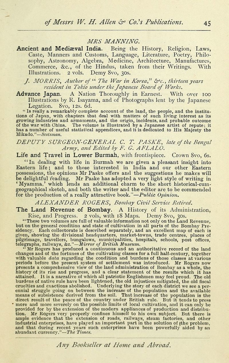 MRS MANNING. Ancient and Mediaeval India. Being the History, Religion, Laws, Caste, Manners and Customs, Language, Literature, Poetry, Philo- sophy, Astronomy, Algebra, Medicine, Architecture, Manufactures, Commerce, &c., of the Hindus, taken from their Writings. With Illustrations. 2 vols. Demy 8vo, 30s. J. MORRIS, Author of '•'■ The War in Korea ^'c, thirteen years resident in Tokio tinder the Japanese Board of Works. Advance Japan. A Nation Thoroughly in Earnest. With over 100 Illustrations by R. Isayama, and of Photographs lent by the Japanese Legation. 8vo, 12s. 6d.  Is really a remarkably complete account of the land, the people, and the institu- tions of Japan, with chapters that deal with matters of such living interest as its growing industries and armaments, and the origin, incidents, and probable outcome of the war with China. The volume is illustrated by a .Japanese artist of repute; it has a number of useful statistical appendices, and it is dedicated to His Majesty the Mikado.—Scotsman. DEPUTY SURGEON-GENERAI C. T PASKE, late of the Bejigal Army, and Edited by F. G. AFLAIO. Life and Travel in Lower Burmah, with frontispiece. Crown 8vo, 6s. In dealing with life in Burmah we are given a pleasant insight into Eastern life; and to those interested in India and our other Eastern possessions, the opinions Mr Paske offers and the suggestions he makes will be delightful reading. Mr Paske has adopted a very light style of writing in 'Myamma,' which lends an additional charm to the short historical-cum- geographical sketch, and both the writer and the editor are to be commended for the production of a really attractive book.—Public Opinion. ALEXANDER ROGERS, Bombay Civil Service Retired. The Land Revenue of Bombay. A History of its Administration, Rise, and Progress. 2 vols, with 18 Maps. Demy 8vo, 30s. These two volumes are full of valuable information not only on the Land Revenue, but on the general condition and state of cultivation in all parts of the Bombay Pre- sidency. Each collectorate is described separately, and an excellent map of each is given, showing the divisional headquarters, market-towns, trade centres, places of pilgrimage, travellers, bungalows, municipalities, hospitals, schools, post offices, telegraphs, railways, &c.—Mirror of British Museum.  Mr Rogers has produced a continuous and an authoritative record of the land changes and of the fortunes of the cultivating classes for a full half-century, together with valuable data regarding the condition and burdens of those classes at various periods befoi'e the present system of settlement wag introduced. Mr Rogers now presents a comprehensive view of the land administration of Bombay as a whole, the history of its rise and progress, and a clear statement of the results which it has attained. It is a narrative of which all patriotic Englishmen may feel proud. The old burdens of native rule have been lightened, the old injustices mitigated, the old fiscal cruelties and exactions abolished. Underlying the story of each district we see a per- ennial struggle going on between the increase of the population and the available means of subsistence derived from the soil. That increase of the population is the direct result of the peace of the country under British rule. But it tends to press more and more severely on the possible limits of local cultivation, and it can only be provided for by the extension of the modern appliances of production and distribu- tion. Mr Rogers very properly confines himself to his own subject. But there is ample evidence that the extension of roads, railways, steam factories, and other industrial enterprises, have played an Important part in the solution of {the problem, and that during recent years such enterprises have been powerfully- aided by an abundant currency.—The Times.