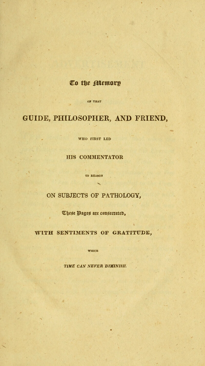 Co ttje iBemorp OF THAT GUIDE, PHILOSOPHER, AND FRIEND, WHO FIRST LED HIS COMMENTATOR TO REASON ON SUBJECTS OF PATHOLOGY, ZW* IPageg ate congccratcD, WITH SENTIMENTS OF GRATITUDE, WHICH TIME CAN NEVER DIMINISH,