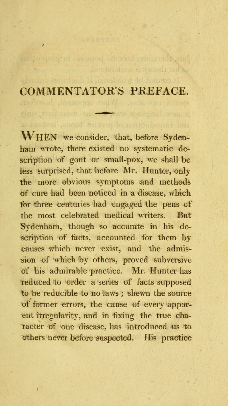 COMMENTATORS PREFACE. W HEN we consider, that, before Syden- ham wrote, there existed no systematic de- scription of gout or small-pox, we shall be less surprised, that before Mr. Hunter, only the more obvious symptoms and methods of cure had been noticed in a disease, which for three centuries had engaged the pens cf the most celebrated medical writers. But Sydenham, though so accurate in his de- scription of facts, accounted for them by causes which never exist, and the admis- sion of which by others, proved subversive of his admirable practice. Mr. Hunter has reduced to order a series of facts supposed to be reducible to no laws ; shewn the source of former errors, the cause of every appar- ent irregularity, and in fixing the true cha- racter of one disease, has introduced us to others never before suspected. His practice