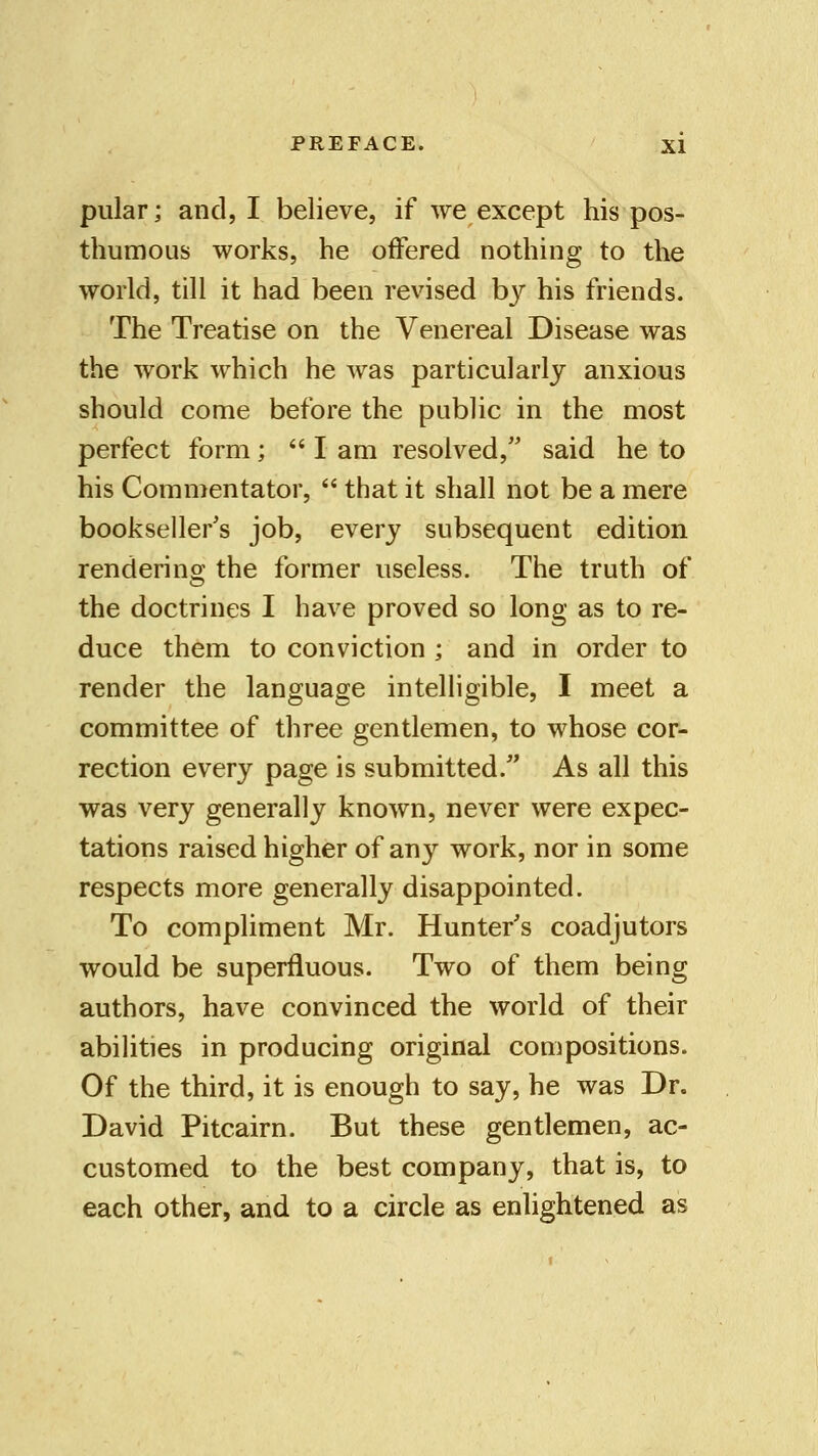 pular; and, I believe, if we except his pos- thumous works, he offered nothing to the world, till it had been revised by his friends. The Treatise on the Venereal Disease was the work which he was particularly anxious should come before the public in the most perfect form; I am resolved, said he to his Commentator,  that it shall not be a mere bookseller's job, every subsequent edition rendering; the former useless. The truth of the doctrines I have proved so long as to re- duce them to conviction ; and in order to render the language intelligible, I meet a committee of three gentlemen, to whose cor- rection every page is submitted/' As all this was very generally known, never were expec- tations raised higher of any work, nor in some respects more generally disappointed. To compliment Mr. Hunter's coadjutors would be superfluous. Two of them being authors, have convinced the world of their abilities in producing original compositions. Of the third, it is enough to say, he was Dr. David Pitcairn. But these gentlemen, ac- customed to the best company, that is, to each other, and to a circle as enlightened as