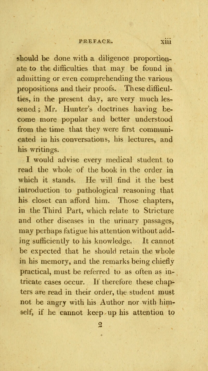 PIIEFACE. Xlll should be done with a diligence proportion- ate to the difficulties that may be found in admitting or even comprehending the various propositions and their proofs. These difficul- ties, in the present day, are very much les- sened ; Mr. Hunter's doctrines having be- come more popular and better understood from the time that they were first communi- cated in his conversations, his lectures, and his writings. I would advise every medical student to read the whole of the book in the order in which it stands. He will find it the best introduction to pathological reasoning that his closet can afford him. Those chapters, in the Third Part, which relate to Stricture and other diseases in the urinary passages, may perhaps fatigue his attention without add- ing sufficiently to his knowledge. It cannot be expected that he should retain the whole in his memory, and the remarks being chiefly practical, must be referred to as often as in- tricate cases occur. If therefore these chap- ters are read in their order, the student must not be angry with his Author nor with him- self, if he cannot keep up his attention to