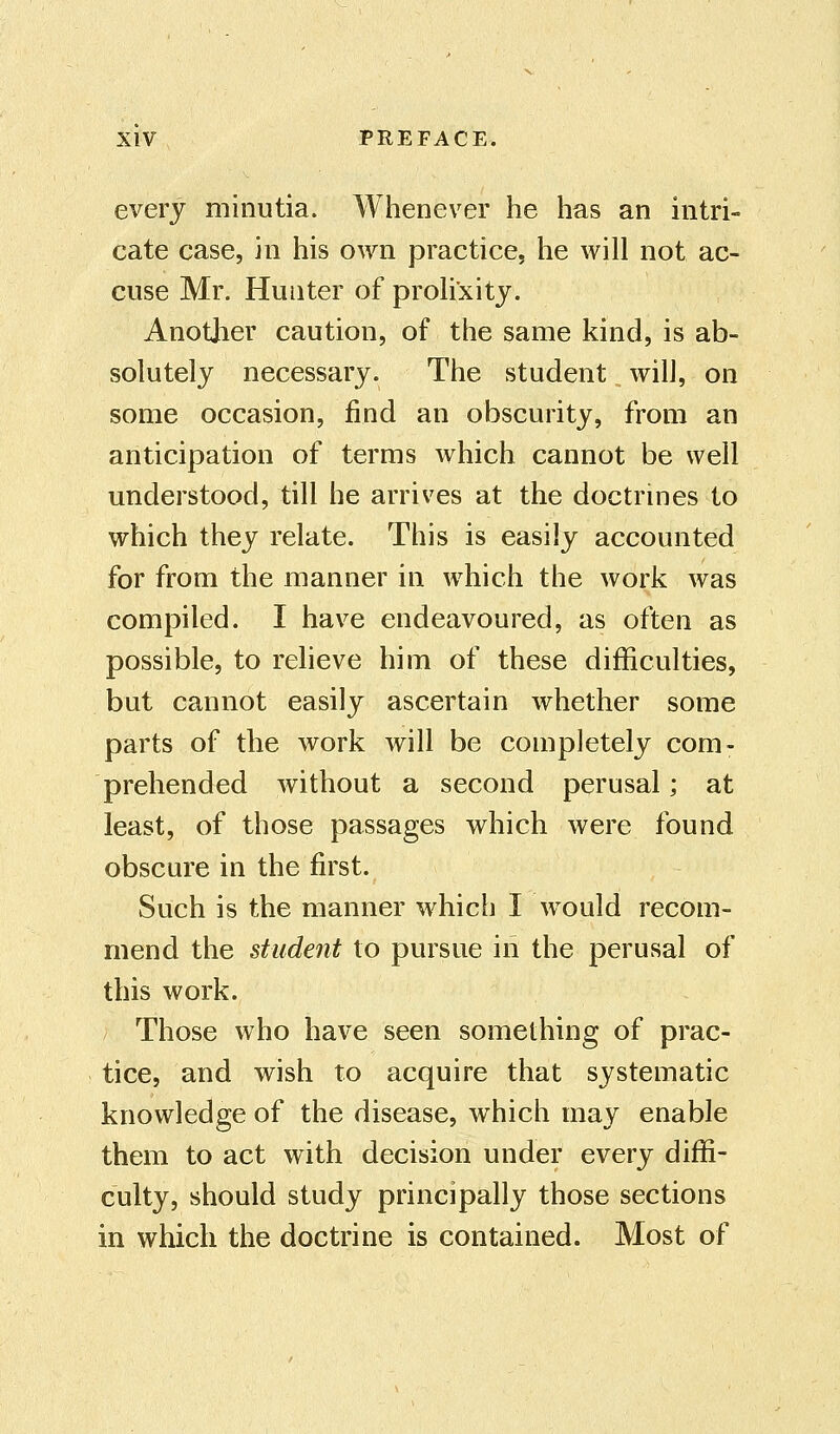 every minutia. Whenever he has an intri- cate case, in his own practice, he will not ac- cuse Mr. Hunter of prolixity. Another caution, of the same kind, is ab- solutely necessary. The student will, on some occasion, find an obscurity, from an anticipation of terms which cannot be well understood, till he arrives at the doctrines to which they relate. This is easily accounted for from the manner in which the work was compiled. I have endeavoured, as often as possible, to relieve him of these difficulties, but cannot easily ascertain whether some parts of the work will be completely com- prehended without a second perusal; at least, of those passages which were found obscure in the first. Such is the manner which I would recom- mend the student to pursue in the perusal of this work. Those who have seen something of prac- tice, and wish to acquire that systematic knowledge of the disease, which may enable them to act with decision under every diffi- culty, should study principally those sections in which the doctrine is contained. Most of