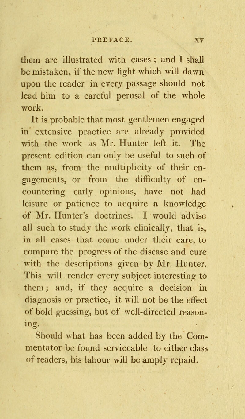 them are illustrated with cases ; and I shall be mistaken, if the new light which will dawn upon the reader in every passage should not lead him to a careful perusal of the whole work. It is probable that most gentlemen engaged in extensive practice are already provided with the work as Mr. Hunter left it. The present edition can only be useful to such of them as, from the multiplicity of their en- gagements, or from the difficulty of en- countering early opinions, have not had leisure or patience to acquire a knowledge of Mr. Hunter's doctrines. I would advise all such to study the work clinically, that is, in all cases that come under their care, to compare the progress of the disease and cure with the descriptions given by Mr. Hunter. This will render every subject interesting to them; and, if they acquire a decision in diagnosis or practice, it will not be the effect of bold guessing, but of well-directed reason- ing. Should what has been added by the Com- mentator be found serviceable to either class of readers, his labour will be amply repaid.