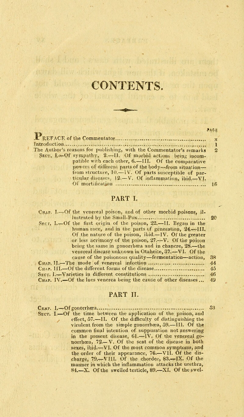 CONTENTS. X REFACE of the Commentator... „,.,.. x Introduction , 1 The Author's reasons for publishing, with the Commentator's remarks 2 Sect. I.*-Of sympathy, 2.—II. Of morbid aet.ons being incom- patible with each other, 6.—III. Of the comparative powers of different parts of the body—rfrom situation— from structure, 10.—IV. Of parts susceptible of par- ticular diseases. 12. — V. Of inflammation, ibid.—VI. Of mortification 16 PART I. Chap. I.—Of the venereal poison, and of other morbid poisons, il- lustrated by the Small-Pox 20 Sect. I.—Of the first origin of the poison, 22.—II. Began in the human race, and in the parts of generation, 24—III. Of the nature of the poison, ibid.—IV. Of the greater or less acrimony of the poison, 27.—V. Of the poison being the same in gonorrhoea and in chancre, 28.—the venereal disease unknown in Otaheite, 37.—VI. Of the cause of the poisonous quality—fermentation—action, 38 Chap. II.—The mode of venereal infection.. 44 Chap. III.—Of the different forms of the disease 45 Sect. I.—Varieties in different constitutions 46 Chap. IV.—Of the lues venerea being the cause of other diseases ... 49 PART II. Chap. I.—Of gonorrhoea 53 Sect. I,—Of the time between the application of the poison, and / . effect, 57.—II. Of the difficulty of distinguishing the virulent from the simple gonorrhoea, 59.—III. Of the common final intention of suppuration not answering in the present disease, 61.—IV. Of the venereal go- norrhoea, 72 V. Of the seat of the disease in both sexes, ibid.—VI. Of the most common symptoms, and the order of their appearance, 76.—VII. Of the dis- charge, 79.—.VIII. Of the chordee, 83.—-IX. Of the manner in which the inflammation attacks the urethra, 84.—X. Of the swelled testicle, 89.—XI. Of theswel-