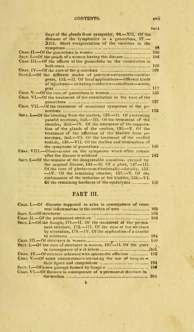 PAGE lings of the glands from sympathy, 94.—XTI. Of the diseases of the lymphatics in a gonorrhoea, 97. — XIII. Short recapitulation of the varieties in the symptoms 98 Chap. II.—Of the gonorrhoea in women 100 Sect. I.—Of the proofs of a woman having this disease 104 Chap. Ill Of the effects of the gonorrhoea on the constitution in both sexes 106 Chap. IV.—Of the cure of the gonorrhoea 108 Sect.I.—Of the different modes of practice—evacuants—astrin- gents, 112.—II. Of local applications—different kinds of injections—irritating—sedative—emollient—astrin- gent ' 117 Chap. V.—Of the cure^of gonorrhoea in women 125 Chap. VI.—Of the treatment of the constitution in the cure of the gonorrhoea 127 Chap. VII.—Of the treatment of occasional symptoms of the go- norrhoea 132 Sect. I.—Of the bleeding from the urethra, 133.—II. Of preventing painful erections, ibid.—III. Of the treatment of the chordee, ibid.—IV. Of the treatment of the suppura- tion of the glands of the urethra, 135.—V. Of the treatment of the affection of the bladder from go- norrhoea, ibid.—VI. Of the treatment of the swelled testicle, 136.—VII. Of the decline and termination of the symptoms of gonorrhoea 140 Chaf. VIII.—Observations on the symptoms which often remain after the disease is subdued 142 Ssct. I.—Of the remains of the disagreeable sensations excited by the original disease, 144.— II. Of a gleet, 147.—III. Of the cure of gleets—constitutionally—locally, 151. —IV. Of the remaining chordee, 157.—V. Of the continuance of the irritation of the bladder, 158.—VI. Of the remaining hardness of the epididymis 159 PART III. Chaf. I.—Of diseases supposed to arise in consequence of vene- real indammatian in the urethra of men 160 Sect. I.—Of strictures 163 Chap. II—Of the permanent stricture 164 Sect. I-—Of the bougie, 171.—II. Of the treatment of the perma- nent stricture, 172.—111. Of the cure ot the strcture by ulceration, 179.—IV. Of the application of a caustic to strictures 184 Chap. III.—Of strictures in women 190 Sect. 1.—Of the cure of strictures in women, 191.—II. Of the gleet , in consequence of a stricture ibid. Chap. IV.—Of stricture attended with spasmodic affection 192 Chap. V.—Of some circumstances attend.ng the use of boug:es — their figure and composition 194 Sect. I.—Of anew passage formed by bougies 198 Chap. VI.—Of diseases in consequence of a permanent stricture in the urethra 204 b