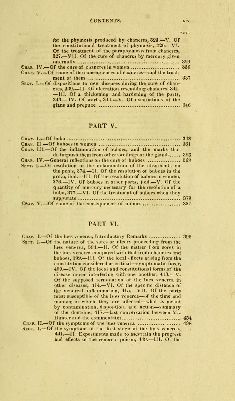 PACK for the phymosis produced by chancres, 323.—V. Of the constitutional treatment of phymosis, 326.—VI. Of the treatment of the paraphymosis from chancres, 327.—VII. Of the cure of chancres by mercury given internally 329 Chap. IV.—Of the cure of chancres in women .. 336 Chap. V.—Of some of ihe consequences of chancres—and the treat- ment of them 337 Sect. I.—Of dispositions to new diseases during the cure of chan- cres, 339.—II. Of ulceration resembling chancres, 311. —III. Of a thickenins and hardening of the p.irts, 343.—IV. Of warts, 341.—V. Of excoriations of the glans and prepuce * 346 PART V. Chap. I.—Of bubo 348 Chap. II.—Of buboes in women . 361 Chap. III.—Of the inflammation of buboes, and the marks that distinguish them from other swellings of the glands 3f;3 Chap. IV.—General reflections on the cure ol buboes 369 Sect. 1.—Of resolution of the inflammation of the absorbents on the penis, 374.—II. Of the resolution of buboes in the groin, ibid.— III. Of the resolution of ruiboLS in women, 376.—IV. Of buboes in other parts, ibid V. Of the quantity of mercury necessary for the resolution of a bubo, 377.—VI. Of the treatment of buboes when they suppurate 379 C»af. V.—Of some of the consequences of buboes 381 PART VI. Chap. I.—Of the lues venerea, Introductory Remarks 390 Sect. I.—Of the nature of the sores or ulcers proceeding from the lues venerea, 394.—II. Of the matter fiom sores in the lues venerea compared with that from chancres and buboes, 399.—111. Of the local (fleets arising from the constitution considered as critical—symptomatic fever, 409.— IV. Of the local and constitutional forms of the disease never interfering with one another, 413.—V. Of the supposed termination of the lues venerea in other diseases, 414.—VI. Of the specie distance of the venereal inflammation, 415.—VII. Of the parts most susceptible of the lues vtnerea—of the time and manner in which they are afi'ec ed—what is meant by contamination, d.spostion, and action—summary of the doctrine, 417.—last conversation between Mr. Hunter and the commentator 434 Chap. II.—Of the symptoms of the lues venerta 43tS Sect. I.—Of the symptoms of the first stage of the lues venerea, 441.—II. Experiments made to ascertain the progress and effects of the venereal poison, 449.—III. Of the