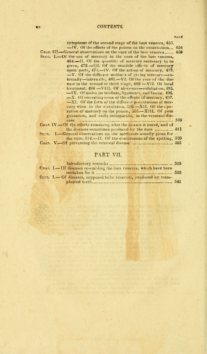 PAG« symptoms of the second stage of the lues venerea, 453. —!V. Of the effects of the poison on the constitution... 456 Chap. III.—Genera! observations on the cure of the lues venerea 458 Sect. I.—Of the use of mercury in the cure of the lues venerea, 464.—U. Of the quantity of mercury necessary to be given, 472—111. Of the sensible effects of mercury upon parts, 474.—IV. Of the action of mercury, 477. —V. Of the different methods of giving mercury—ex- ternally—internally, 481.—VI. Of the cure of the dis- ease in the second or third s!age, 489—VII. Of local treatment, 494—-VIII. Of abbesses—exfoliation, 495. —IX. Of nodes on tendons, ligaments, and fasciae, 496. —X. Of correcting some of the effects of mercury, 497. —XI. Of the form of the differe.it pieparaiions of mer- cury when in the circulation, 502.—XII. Of thecpe- ration of mercury on the poison, 505.—XIII. Of gum guaiacum, and radix sarsapariila, in the venereal dis- ease 509 Chap. IV.—r-Of the effects remaining after the disease is cured, and of the diseases sometimes produced by the cure 511 Sect. I.—General observations on the medicines usually given for the cure, 514.—II. Of the continuance of the spitting, 520 Chap. V.—Of preventing the venereal disease 521 PART VII. Introductory remarks 523 Chap. I.— Of diseases resembling the lues venerea, which have been mistaken for it 525 Sect, I,— Of diseases, supposed to be venereal, produced by trans- planted teeth ..... 541