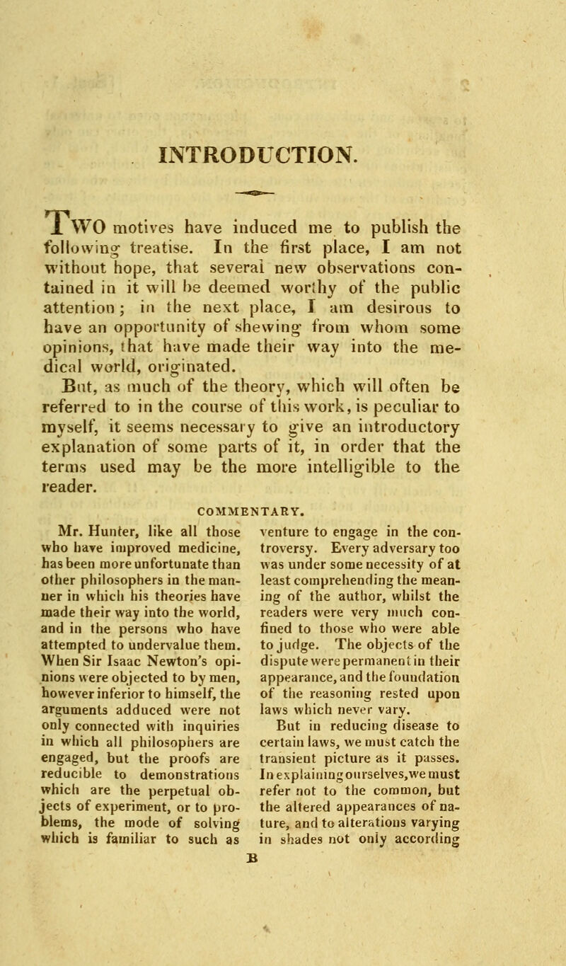 INTRODUCTION. J. WO motives have induced me to publish the following treatise. In the first place, I am not without hope, that several new observations con- tained in it will be deemed worthy of the public attention; in the next place, I am desirous to have an opportunity of shewing from whom some opinions, that have made their way into the me- dical world, originated. But, as much of the theory, which will often be referred to in the course of this work, is peculiar to myself, it seems necessary to give an introductory explanation of some parts of it, in order that the terms used may be the more intelligible to the reader. COMMENTARY. Mr. Hunter, like all those who hare improved medicine, has been more unfortunate than other philosophers in the man- ner in which his theories have made their way into the world, and in the persons who have attempted to undervalue them. When Sir Isaac Newton's opi- nions were objected to by men, however inferior to himself, the arguments adduced were not only connected with inquiries in which all philosophers are engaged, but the proofs are reducible to demonstrations which are the perpetual ob- jects of experiment, or to pro- blems, the mode of solving which is familiar to such as venture to engage in the con- troversy. Every adversary too was under some necessity of at least comprehending the mean- ing of the author, whilst the readers were very much con- fined to those who were able to judge. The objects of the dispute were permanent in their appearance, and the foundation of the reasoning rested upon laws which never vary. But in reducing disease to certain laws, we must catch the transient picture as it passes. In explaining ourselves.we must refer not to the common, but the altered appearances of na- ture, and to alterations varying in shades not oniy according B