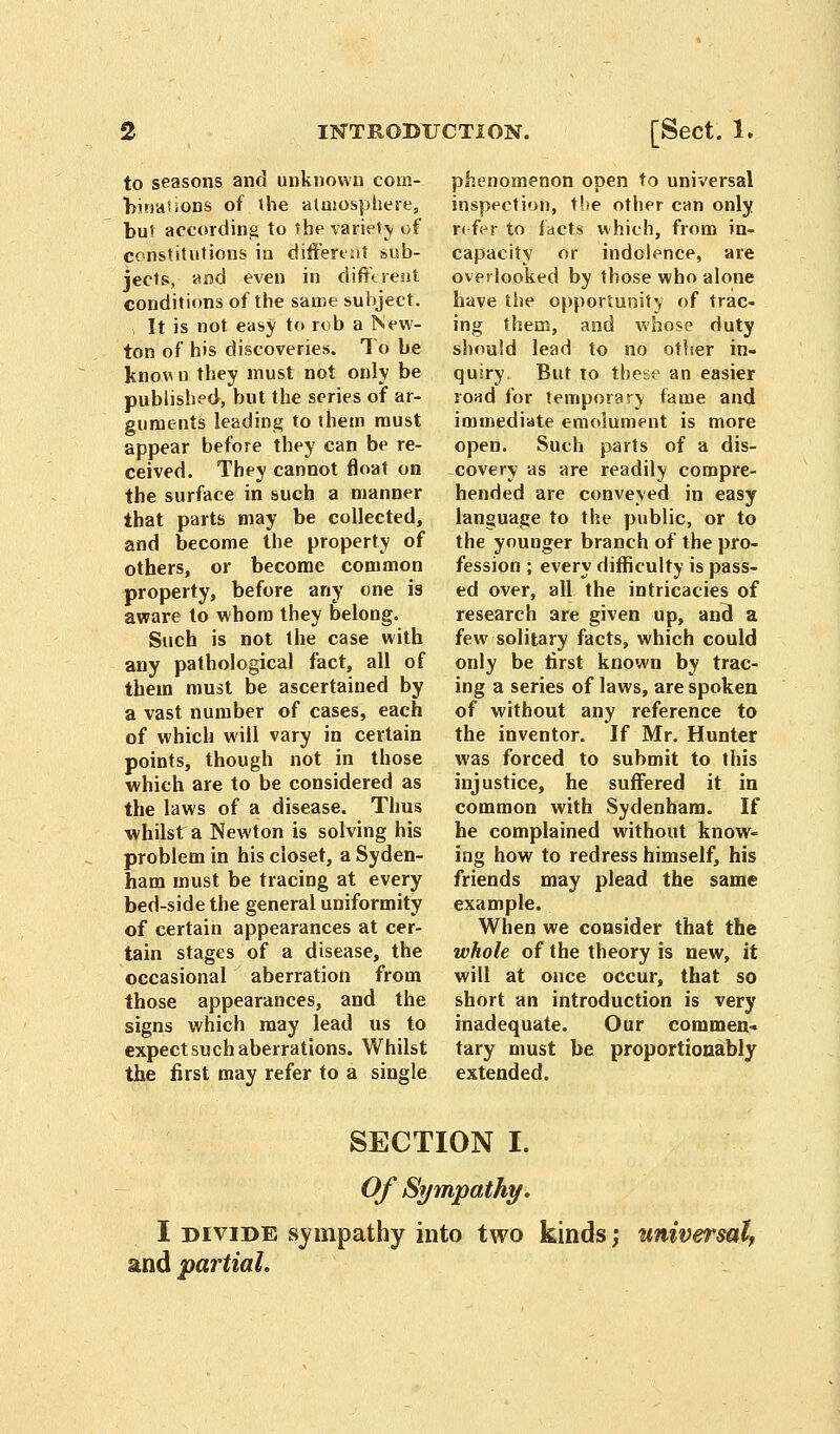 to seasons and unknown com- binauons of the atmosphere, but according to the variety of constitutions in different sub- jects, and even in different conditions of the same subject. i It is not easy to rob a New- ton of his discoveries. To be know n they must not only be published, but the series of ar- guments leading to them must appear before they can be re- ceived. They cannot float on the surface in such a manner that parts may be collected, and become the property of others, or become common property, before any one is aware to whom they belong. Such is not the case with any pathological fact, all of them must be ascertained by a vast number of cases, each of which will vary in certain points, though not in those which are to be considered as the laws of a disease. Thus whilst a Newton is solving his problem in his closet, a Syden- ham must be tracing at every bed-side the general uniformity of certain appearances at cer- tain stages of a disease, the occasional aberration from those appearances, and the signs which may lead us to expect such aberrations. Whilst the first may refer to a single phenomenon open to universal inspection, the other can only refer to facts which, from in- capacity or indolence, are overlooked by those who alone have the opportunity of trac- ing them, and whose duty should lead to no other in- quiry. But to these an easier road for temporary fame and immediate emolument is more open. Such parts of a dis- -covery as are readily compre- hended are conveyed in easy language to the public, or to the younger branch of the pro- fession ; every difficulty is pass- ed over, all the intricacies of research are given up, and a few solitary facts, which could only be first known by trac- ing a series of laws, are spoken of without any reference to the inventor. If Mr. Hunter was forced to submit to this injustice, he suffered it in common with Sydenham. If he complained without know- ing how to redress himself, his friends may plead the same example. When we consider that the whole of the theory is new, it will at once occur, that so short an introduction is very inadequate. Our commen- tary must be proportionably extended. SECTION I. Of Sympathy. I divide sympathy into two kinds; universal, and partial.