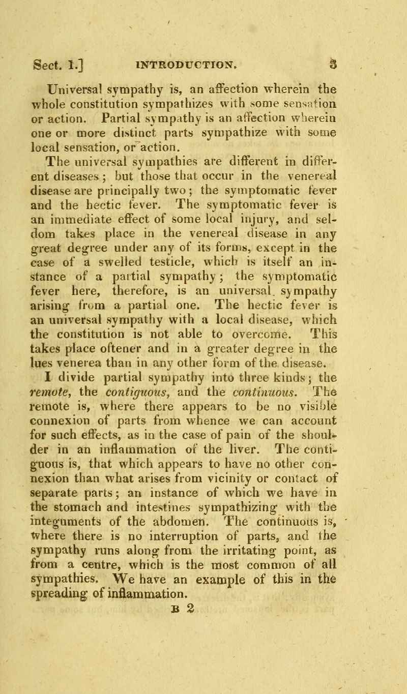 Universal sympathy is, an affection wherein the whole constitution sympathizes with some sensation or action. Partial sympathy is an affection wherein one or more distinct parts sympathize with some local sensation, or action. The universal sympathies are different in differ- ent diseases; but those that occur in the venereal disease are principally two ; the symptomatic fever and the hectic fever. The symptomatic fever is an immediate effect of some local injury, and sel- dom takes place in the venereal disease in any great degree under any of its forms, except in the case of a swelled testicle, which is itself an in- stance of a partial sympathy; the symptomatic fever here, therefore, is an universal, sympathy arising from a partial one. The hectic fever is an universal sympathy with a local disease, which the constitution is not able to overcome. This takes place oftener and in a greater degree in the lues venerea than in any other form of the disease. I divide partial sympathy into three kinds; the remote, the contiguous, and the continuous. The remote is, where there appears to be no visible connexion of parts from whence we can account for such effects, as in the case of pain of the shoul- der in an inflammation of the liver. The conti- guous is, that which appears to have no other con- nexion than what arises from vicinity or contact of separate parts; an instance of which we have in the stomach and intestines sympathizing with the integuments of the abdomen. The continuous is, where there is no interruption of parts, and the sympathy runs along from the irritating point, as from a centre, which is the most common of all sympathies. We have an example of this in the spreading of inflammation.