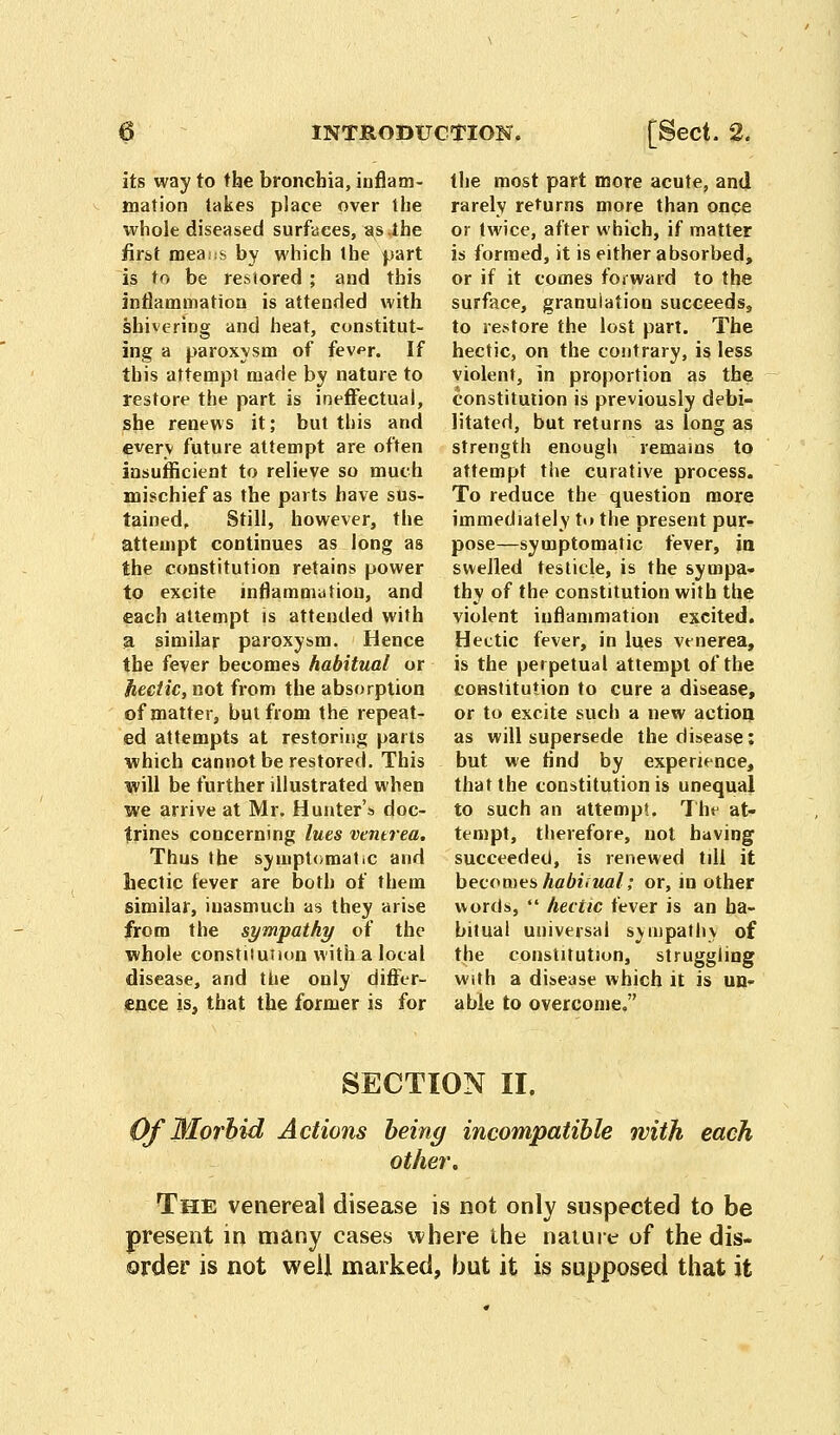 its way to the bronchia, inflam- mation takes place over the whole diseased surfaces, as the first means by which the part is to be restored ; and this inflammation is attended with shivering and heat, constitut- ing a paroxysm of fev^r. If this attempt made by nature to restore the part is ineffectual, she renews it; but this and everv future attempt are often insufficient to relieve so much mischief as the parts have sus- tained. Still, however, the attempt continues as long as the constitution retains power to excite inflammation, and each attempt is attended with a similar paroxysm. Hence the fever becomes habitual or hectic, not from the absorption of matter, but from the repeat- ed attempts at restoring parts which cannot be restored. This will be further illustrated when we arrive at Mr. Hunter's doc- trines concerning lues vmtrea. Thus the symptomatic and hectic fever are both of them similar, inasmuch as they arise from the sympathy of the whole constiiuiion with a local disease, and the only differ- ence is, that the former is for the most part more acute, and rarely returns more than once or twice, after which, if matter is formed, it is either absorbed, or if it comes forward to the surface, granulation succeeds., to restore the lost part. The hectic, on the contrary, is less violent, in proportion as the constitution is previously debi- litated, but returns as long as strength enough remains to attempt the curative process. To reduce the question more immediately t<» the present pur- pose—symptomatic fever, in swelled testicle, is the sympa- thy of the constitution with the violent inflammation excited. Hectic fever, in lues venerea, is the perpetual attempt of the constitution to cure a disease, or to excite such a new action as will supersede the disease: but we find by experience, that the constitution is unequal to such an attempt. The at- tempt, therefore, not having succeeded, is renewed till it becomes habiiual; or, in other words,  hectic fever is an ha- bitual universal sympathy of the constitution, struggling with a disease which it is un- able to overcome. SECTION II. Of Morbid Actions being incompatible with each other. The venereal disease is not only suspected to be present in many cases where the nature of the dis- order is not well marked, but it is supposed that it