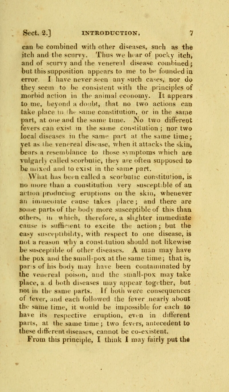 can be combined with other diseases, such as the itch and the scurvy. Thus we bear of pocky itch, and of scurvy and the venereal disease combined; but this supposition appears to me to be founded in error. I have never seen any such cases* nor do they seem to be consistent with the principles of morbid action in the animal economy. It appears to me, beyond a dotibt, that no two actions can take place in he same constitution, or in the same part, at one and the same time. No two different fevers can exist m the same constitution ; nor two local diseases m the same part at the same time; yet as ihe venereal disease, when it attacks the skin, bears a resemblance to those symptoms which are vulgarly called scorbutic, ihev are often supposed to be mixed and to exist in the same part. What has been called a scorbutic constitution, is no more than a constitution very susceptible of an action producing- eruptions on the skin, whenever an immeoiate cause takes place; and there are some parts of the body more susceptible of this than others, in which, therefore, a slighter immediate cause is sufficient to excite the action; but the easy susceptibility, with respect to one disease, is not a reason why a const.tution should not likewise be susceptible of other diseases. A man may have the pox and the small-pox at the same time; that is, pars of his body may have been contaminated by the venereal poison, and the small-pox may take place, a d both diseases may appear together, but not in the same parts. If both were consequences of fever, and each followed the fever nearly about the same time, it would be impossible for each to have its respective eruption, even in different parts, at the same time; two fevers, antecedent to these different diseases, cannot be co-existent. From this principle, I think I may fairly put the