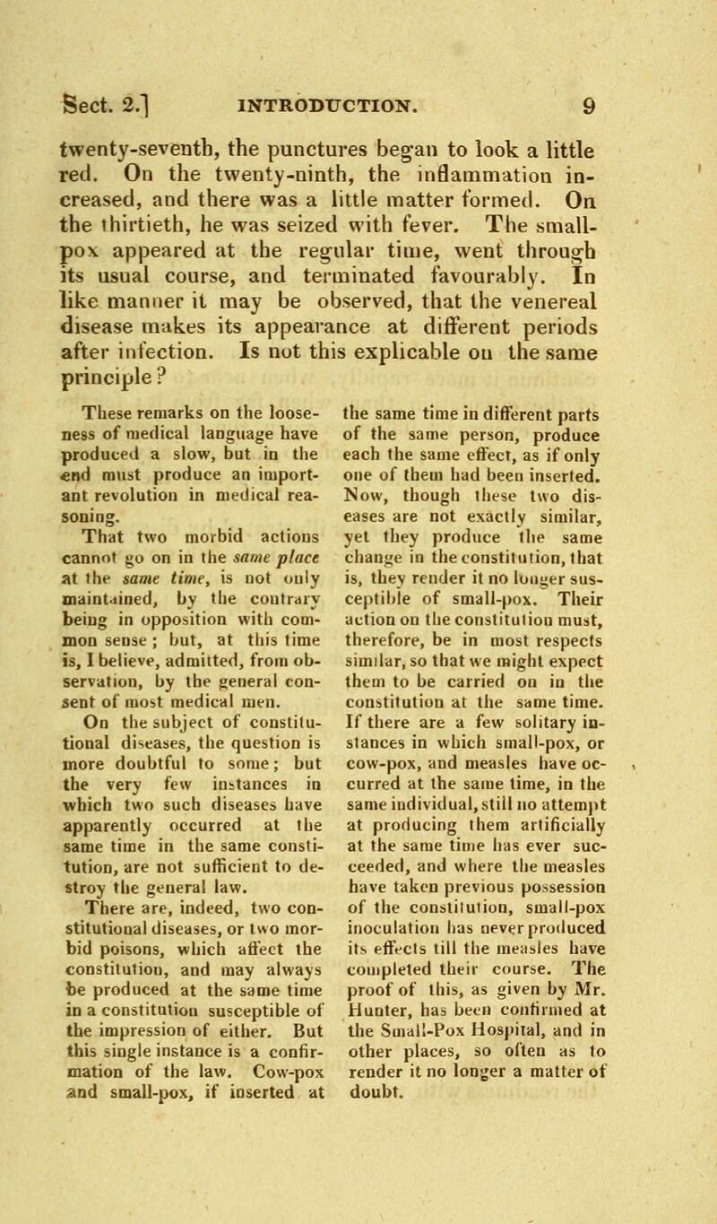 twenty-seventh, the punctures began to look a little red. On the twenty-ninth, the inflammation in- creased, and there was a little matter formed. On the thirtieth, he was seized with fever. The small- pox, appeared at the regular time, went through its usual course, and terminated favourably. In like manner it may be observed, that the venereal disease makes its appearance at different periods after infection. Is not this explicable on the same principle? the same time in different parts of the same person, produce each the same effect, as if only one of them had been inserted. Now, though these two dis- eases are not exactly similar, yet they produce the same change in the constitution, that is, they render it no louder sus- ceptible of small-pox. Their action on the constituliou must, therefore, be in most respects similar, so that we might expect them to be carried on in the constitution at the same time. If there are a few solitary in- stances in which small-pox, or cow-pox, and measles have oc- curred at the same time, in the same individual,still no attempt at producing them artificially at the same time has ever suc- ceeded, and where the measles have taken previous possession of the constilulion, small-pox inoculation has never produced its effects till the measles have completed their course. The proof of this, as given by Mr. Hunter, has been confirmed at the Small-Pox Hospital, and in other places, so often as to render it no longer a matter of doubt. These remarks on the loose- ness of medical language have produced a slow, but in the end must produce an import- ant revolution in medical rea- soning. That two morbid actions cannot go on in the same place at the same time, is not ouly maintained, by the contrary being in opposition with com- mon sense ; but, at this time is, I believe, admitted, from ob- servation, by the general con- sent of most medical men. On the subject of constitu- tional diseases, the question is more doubtful to some; but the very few instances in which two such diseases have apparently occurred at the same time in the same consti- tution, are not sufficient to de- stroy the general law. There are, indeed, two con- stitutional diseases, or two mor- bid poisons, which affect the constitution, and may always be produced at the same time in a constitution susceptible of the impression of either. But this single instance is a confir- mation of the law. Cow-pox and small-pox, if inserted at