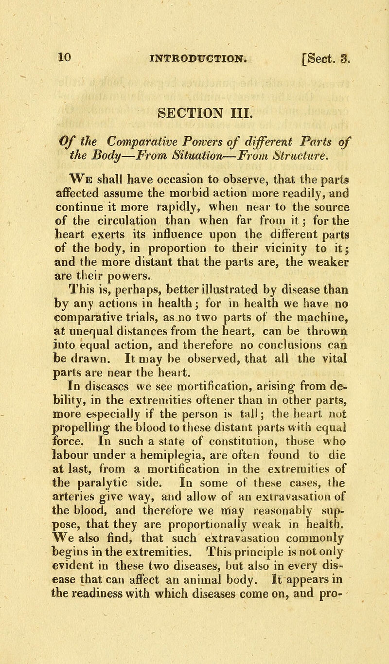 SECTION III. Of the Comparative Powers of different Parts of the Body—From Situation—From Structure. We shall have occasion to observe, that the parts affected assume the morbid action more readily, and continue it more rapidly, when near to the source of the circulation than when far from it; for the heart exerts its influence upon the different parts of the body, in proportion to their vicinity to it; and the more distant that the parts are, the weaker are their powers. This is, perhaps, better illustrated by disease than by any actions in health; for in health we have no comparative trials, as no two parts of the machine, at unequal distances from the heart, can be thrown into equal action, and therefore no conclusions can be drawn. It may be observed, that all the vital parts are near the heart. In diseases we see mortification, arising* from de- bility, in the extremities oftener than in other parts, more especially if the person is tall; the heart not propelling the blood to these distant parts with equal force. In such a state of constitution, those who labour under a hemiplegia, are often found to die at last, from a mortification in the extremities of the paralytic side. In some of these cases, the arteries give way, and allow of an extravasation of the blood, and therefore we may reasonably sup- pose, that they are proportionally weak in health. We also find, that such extravasation commonly begins in the extremities. This principle is not only evident in these two diseases, but also in every dis- ease that can affect an animal body. It appears in the readiness with which diseases come on, and pro-