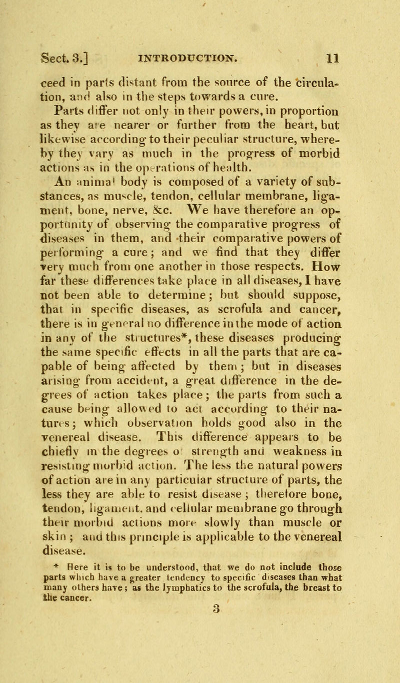 ceed in parts distant from the source of the circula- tion, and also in the steps towards a cure. Parts differ not only in their powers,in proportion as they are nearer or further from the heart, but likewise according to their peculiar structure, where- by they vary as much in the progress of morbid actions as in the operations of health. An animal body is composed of a variety of sub- stances, as muscle, tendon, cellular membrane, liga- ment, bone, nerve, &c. We have therefore an op- portunity of observing the comparative progress of diseases in them, and their comparative powers of performing a cure; and we find that they differ very much from one another in those respects. How far these differences take place in all diseases, 1 have not been able to determine; but should suppose, that in specific diseases, as scrofula and cancer, there is in general no difference in the mode of action in any of the structures*, these diseases producing the same specific effects in all the parts that are ca- pable of being affected by them ; but in diseases arising from accident, a great difference in the de- grees of action takes place; the parts from such a cause being allowed to act according to their na- tures ; which observation holds good also in the venereal disease. This difference appears to be chiefly in the degrees o strength and weakness in resisting morbid action. The less the natural powers of action are in any particular structure of parts, the less they are able to resist disease ; therefore bone, tendon, ligament, and cellular membrane go through their morbid actions more slowly than muscle or skin ; and this principle is applicable to the venereal disease. * Here it is to be understood, that we do not include those parts which have a greater tendency to specific diseases than what many others have; as the lymphatics to the scrofula, the breast to the cancer. 8