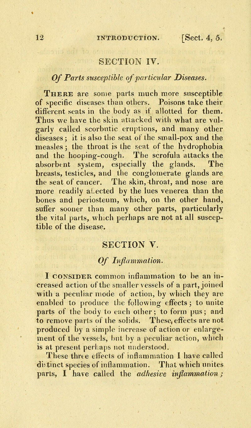 SECTION IV. Of Parts susceptible of particular Diseases. There are some parts much more susceptible of specific diseases than others. Poisons take their different seats in the body as if allotted for them. Thus we have the skin attacked with what are vul- garly called scorbutic eruptions, and many other diseases; it is also the seat of the small-pox and the measles; the throat is the seat of the hydrophobia and the hooping-cough. The scrofula attacks the absorbent system, especially the glands. The breasts, testicles, and the conglomerate glands are the seat of cancer. The skin, throat, and nose are more readily aLected by the lues venerea than the bones and periosteum, which, on the other hand, suffer sooner than many other parts, particularly the vital parts, which perhaps are not at all suscep- tible of the disease. SECTION V. Of Inflammation. I CONSIDER common inflammation to be an in- creased action of the smaller vessels of a part, joined with a peculiar mode of action, by which they are enabled to produce the following effects; to unite parts of the body to each other; to form pus; and to remove parts of the solids. These, effects are not produced by a simple increase of action or enlarge- ment of the vessels, but by a peculiar action, which is at present perhaps not understood. These thrte effects of inflammation I have called distinct species of inflammation. That which unites parts, I have called the adhesive inflammation;